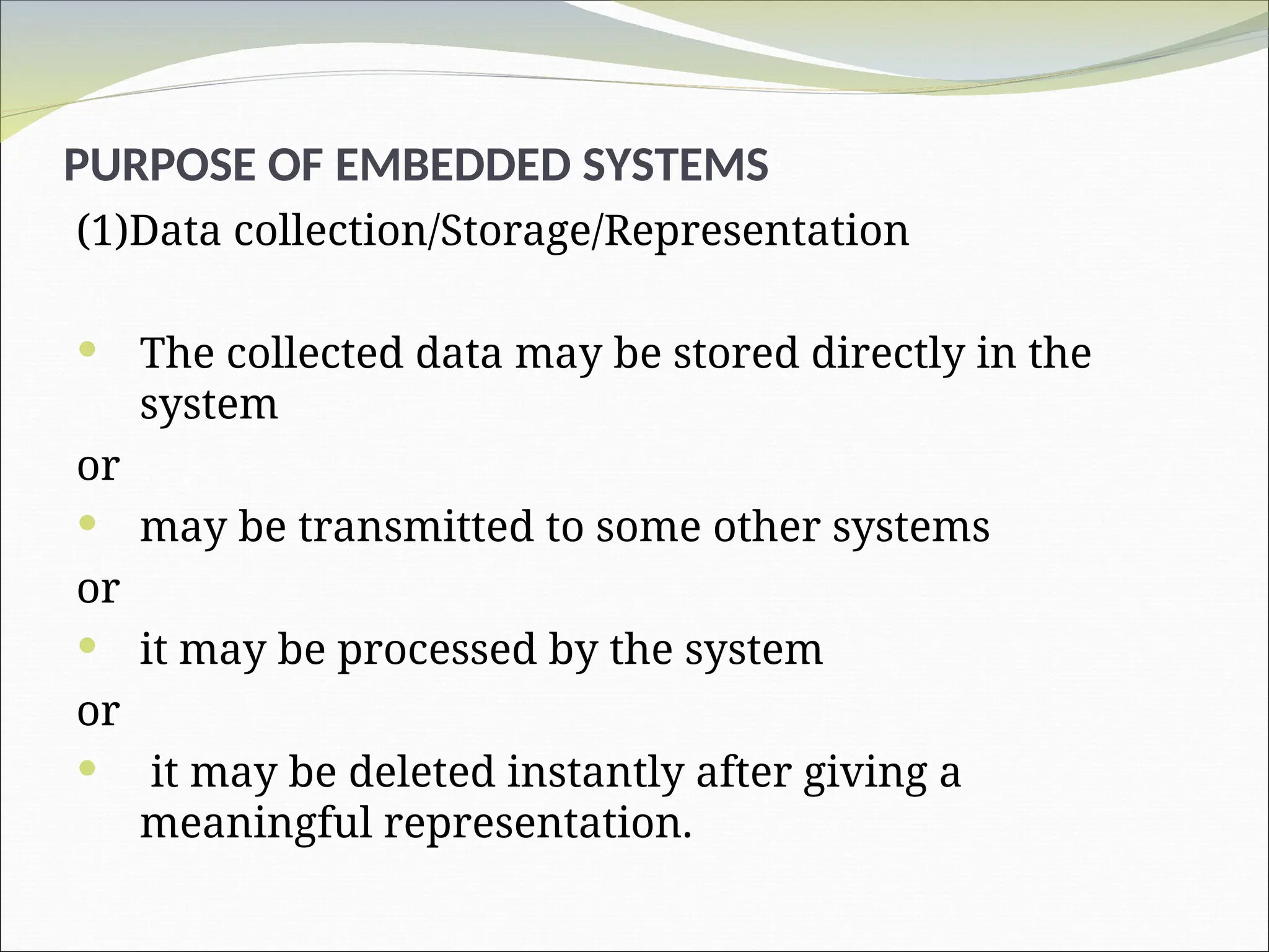PURPOSE OF EMBEDDED SYSTEMS
(1)Data collection/Storage/Representation
 The collected data may be stored directly in the
system
or
 may be transmitted to some other systems
or
 it may be processed by the system
or
 it may be deleted instantly after giving a
meaningful representation.
 