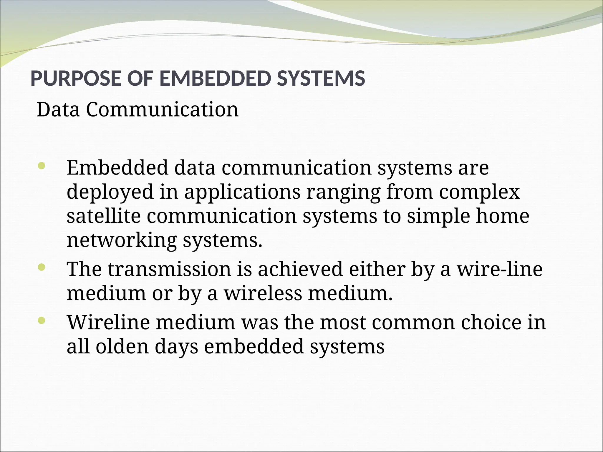 PURPOSE OF EMBEDDED SYSTEMS
Data Communication
 Embedded data communication systems are
deployed in applications ranging from complex
satellite communication systems to simple home
networking systems.
 The transmission is achieved either by a wire-line
medium or by a wireless medium.
 Wireline medium was the most common choice in
all olden days embedded systems
 
