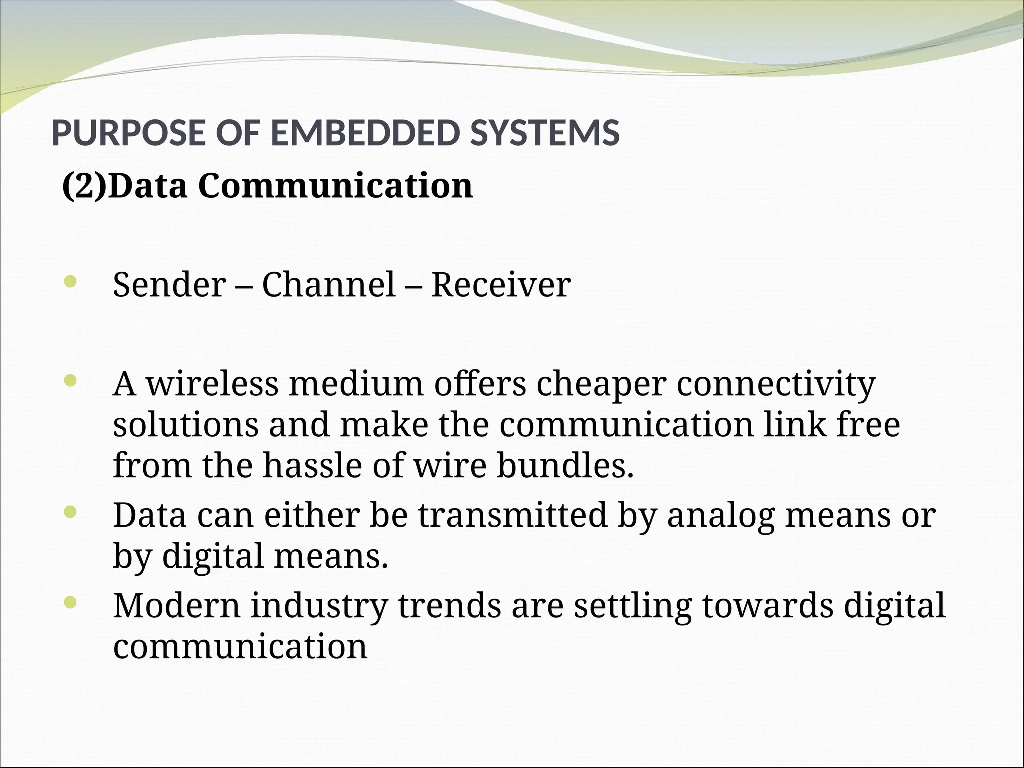 PURPOSE OF EMBEDDED SYSTEMS
(2)Data Communication
 Sender – Channel – Receiver
 A wireless medium offers cheaper connectivity
solutions and make the communication link free
from the hassle of wire bundles.
 Data can either be transmitted by analog means or
by digital means.
 Modern industry trends are settling towards digital
communication
 