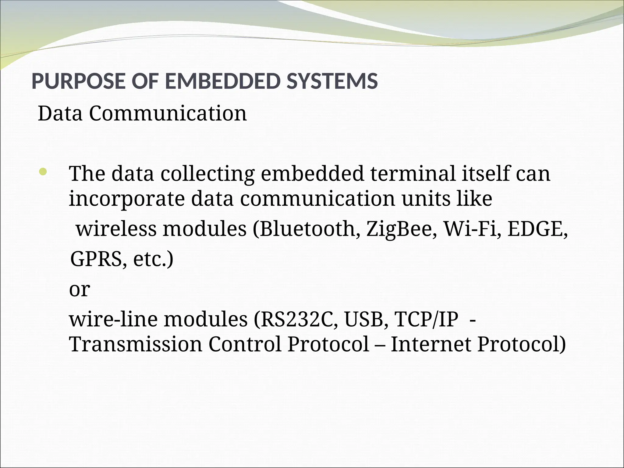 PURPOSE OF EMBEDDED SYSTEMS
Data Communication
 The data collecting embedded terminal itself can
incorporate data communication units like
wireless modules (Bluetooth, ZigBee, Wi-Fi, EDGE,
GPRS, etc.)
or
wire-line modules (RS232C, USB, TCP/IP -
Transmission Control Protocol – Internet Protocol)
 