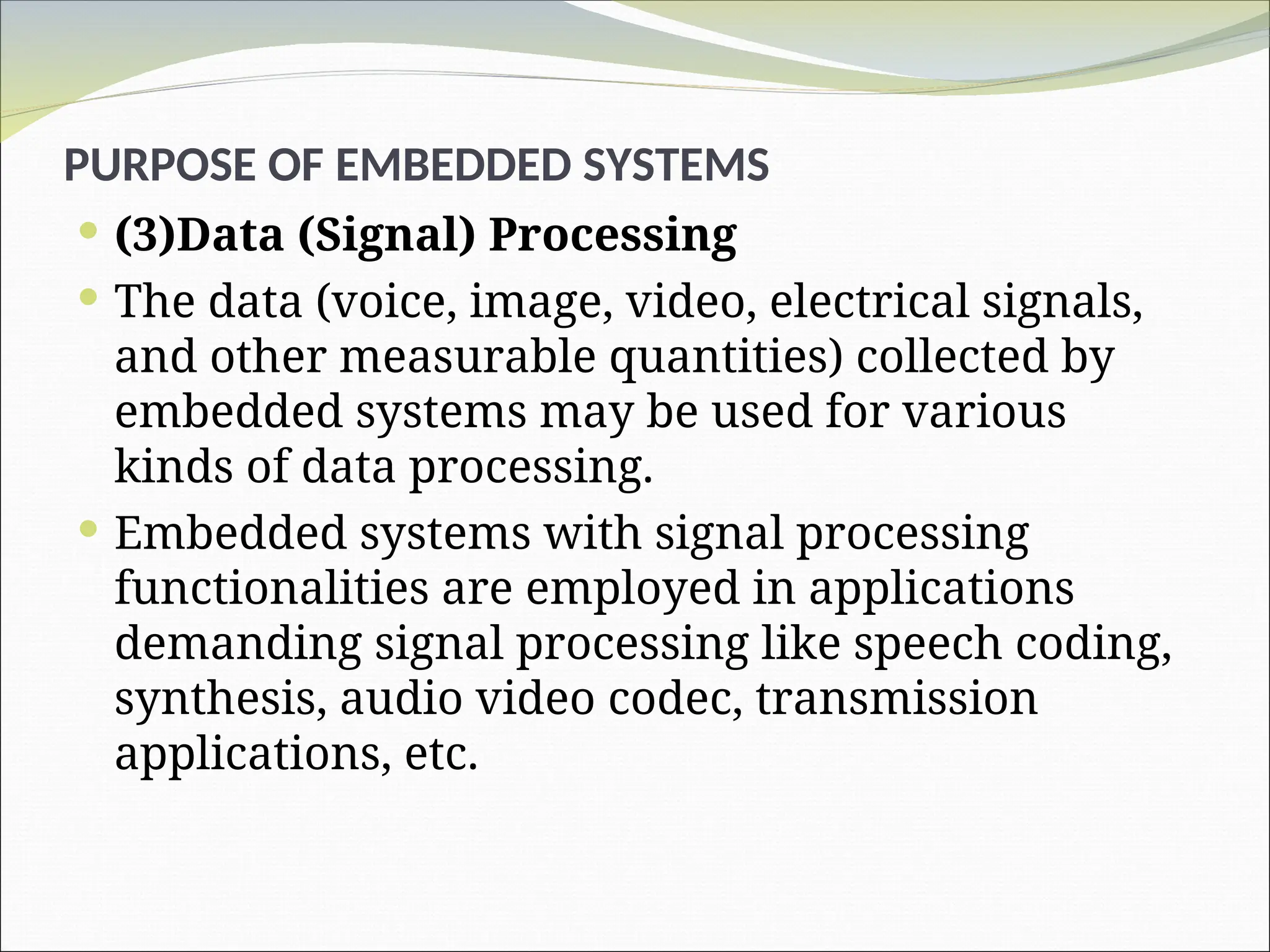 PURPOSE OF EMBEDDED SYSTEMS
 (3)Data (Signal) Processing
 The data (voice, image, video, electrical signals,
and other measurable quantities) collected by
embedded systems may be used for various
kinds of data processing.
 Embedded systems with signal processing
functionalities are employed in applications
demanding signal processing like speech coding,
synthesis, audio video codec, transmission
applications, etc.
 