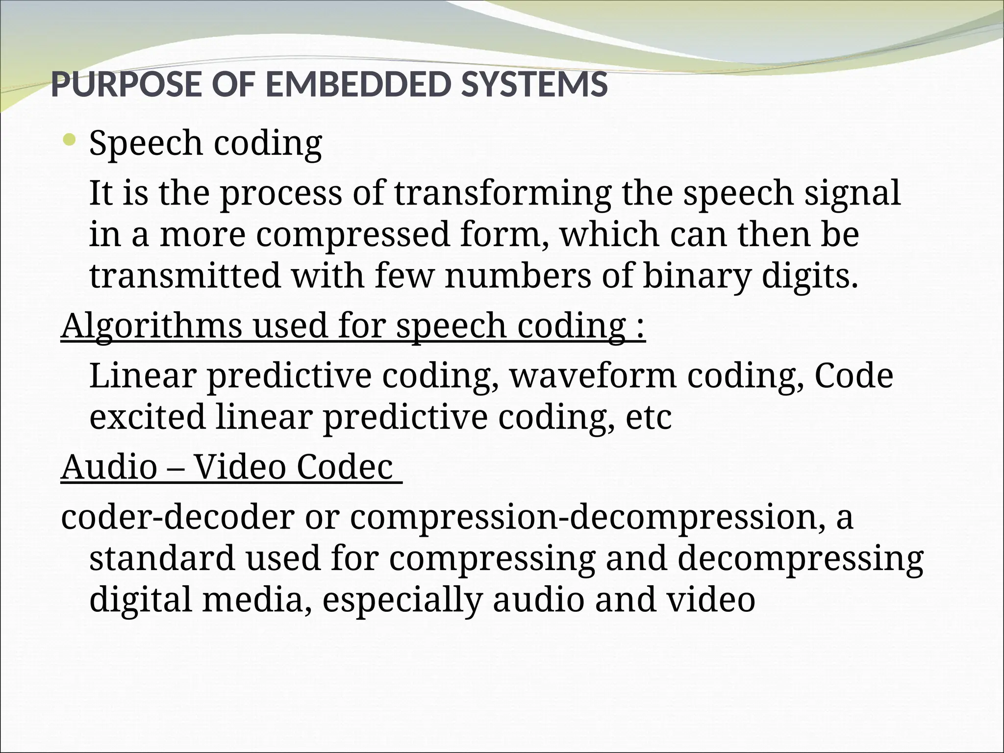 PURPOSE OF EMBEDDED SYSTEMS
 Speech coding
It is the process of transforming the speech signal
in a more compressed form, which can then be
transmitted with few numbers of binary digits.
Algorithms used for speech coding :
Linear predictive coding, waveform coding, Code
excited linear predictive coding, etc
Audio – Video Codec
coder-decoder or compression-decompression, a
standard used for compressing and decompressing
digital media, especially audio and video
 