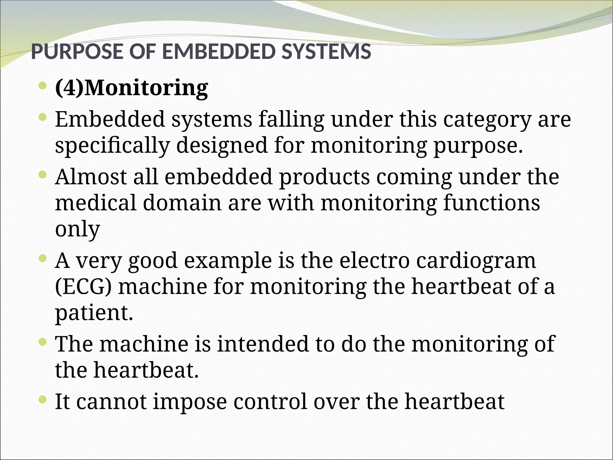 PURPOSE OF EMBEDDED SYSTEMS
 (4)Monitoring
 Embedded systems falling under this category are
specifically designed for monitoring purpose.
 Almost all embedded products coming under the
medical domain are with monitoring functions
only
 A very good example is the electro cardiogram
(ECG) machine for monitoring the heartbeat of a
patient.
 The machine is intended to do the monitoring of
the heartbeat.
 It cannot impose control over the heartbeat
 