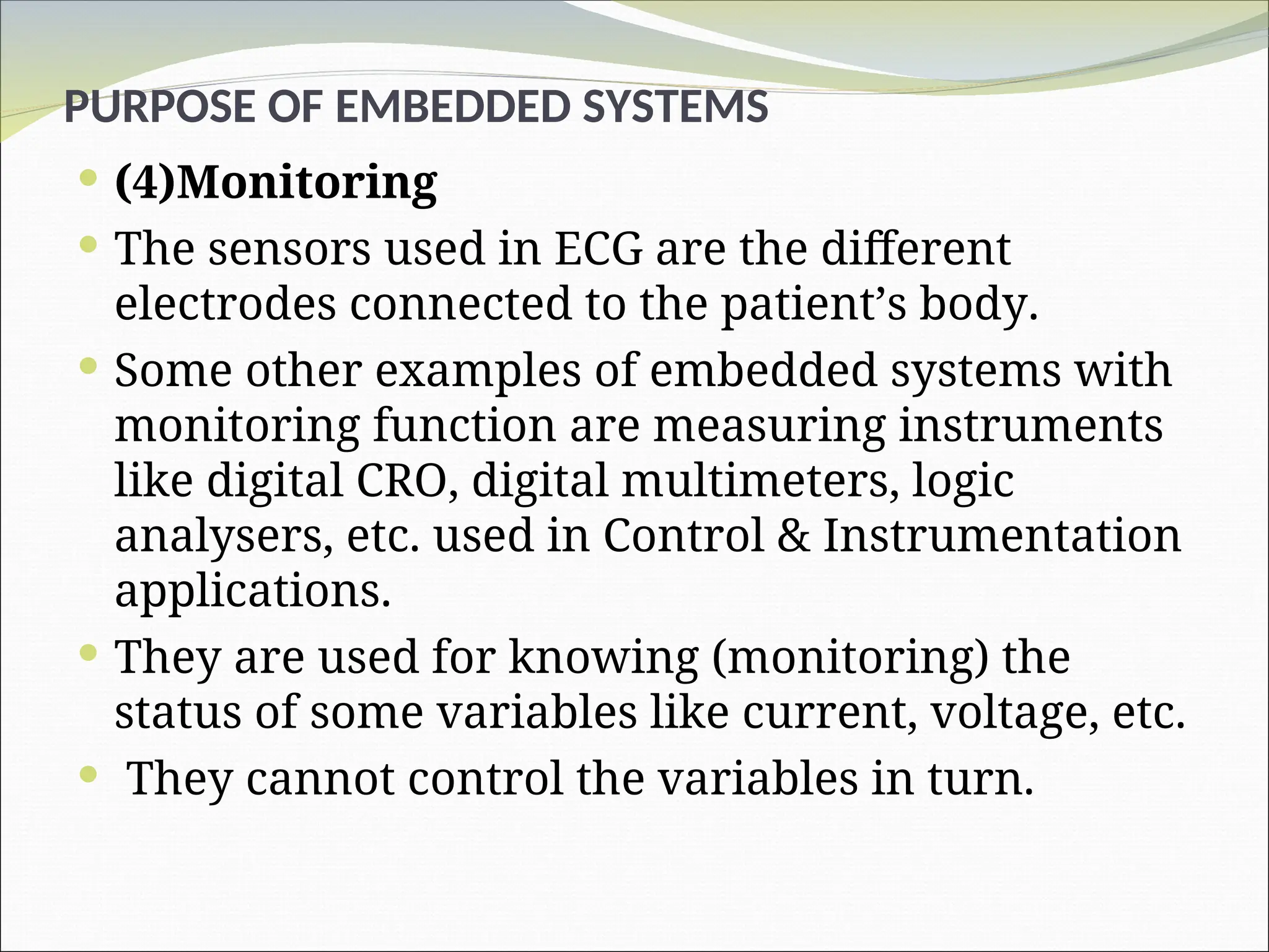 PURPOSE OF EMBEDDED SYSTEMS
 (4)Monitoring
 The sensors used in ECG are the different
electrodes connected to the patient’s body.
 Some other examples of embedded systems with
monitoring function are measuring instruments
like digital CRO, digital multimeters, logic
analysers, etc. used in Control & Instrumentation
applications.
 They are used for knowing (monitoring) the
status of some variables like current, voltage, etc.
 They cannot control the variables in turn.
 