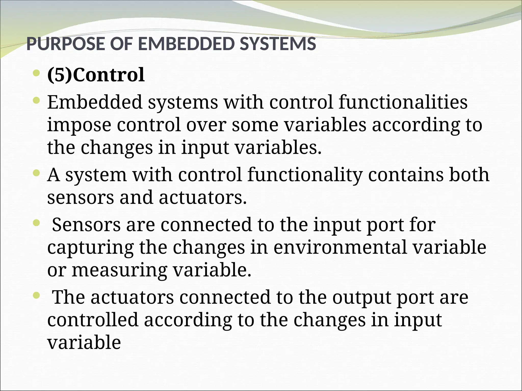 PURPOSE OF EMBEDDED SYSTEMS
 (5)Control
 Embedded systems with control functionalities
impose control over some variables according to
the changes in input variables.
 A system with control functionality contains both
sensors and actuators.
 Sensors are connected to the input port for
capturing the changes in environmental variable
or measuring variable.
 The actuators connected to the output port are
controlled according to the changes in input
variable
 