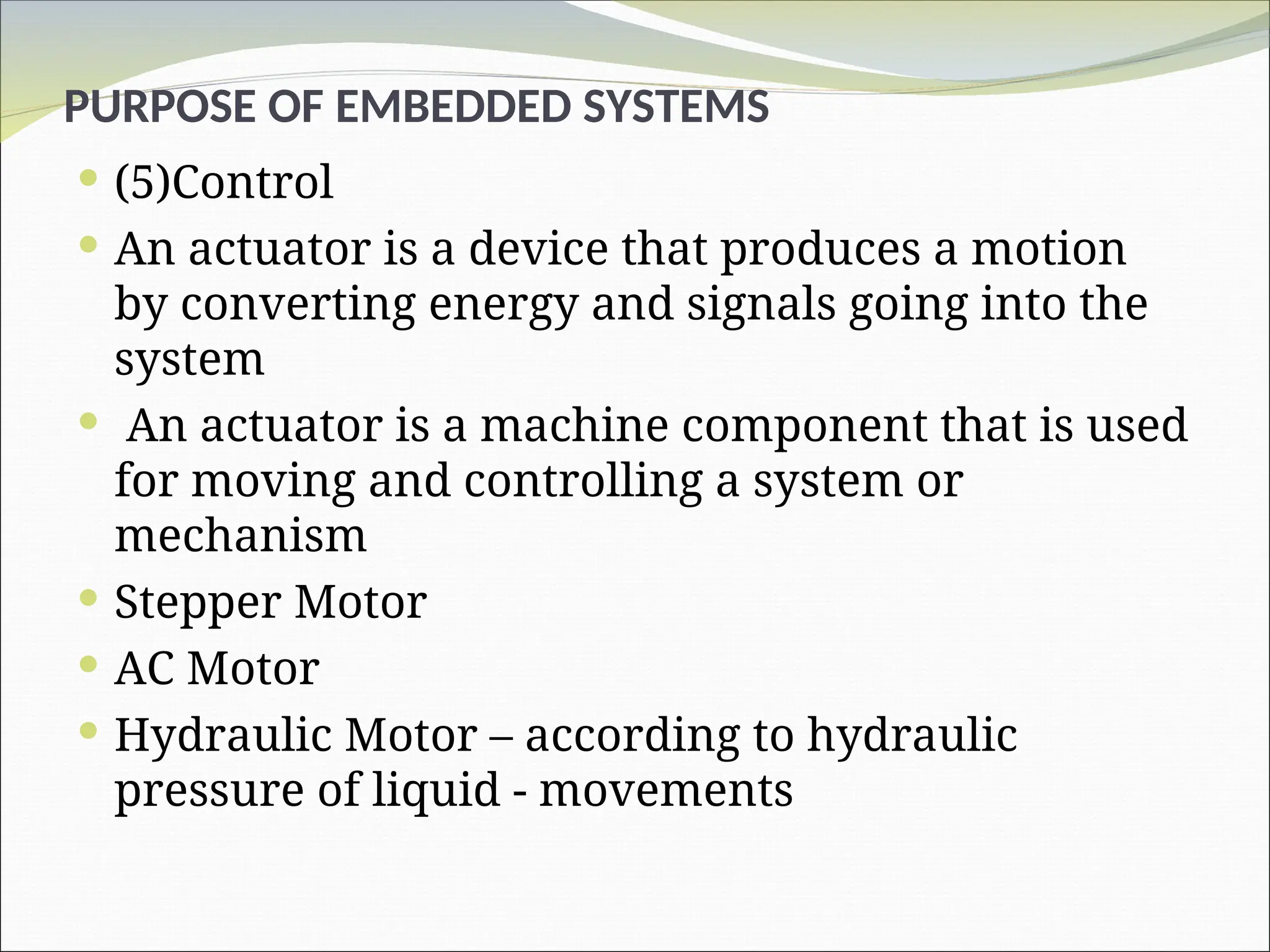 PURPOSE OF EMBEDDED SYSTEMS
 (5)Control
 An actuator is a device that produces a motion
by converting energy and signals going into the
system
 An actuator is a machine component that is used
for moving and controlling a system or
mechanism
 Stepper Motor
 AC Motor
 Hydraulic Motor – according to hydraulic
pressure of liquid - movements
 