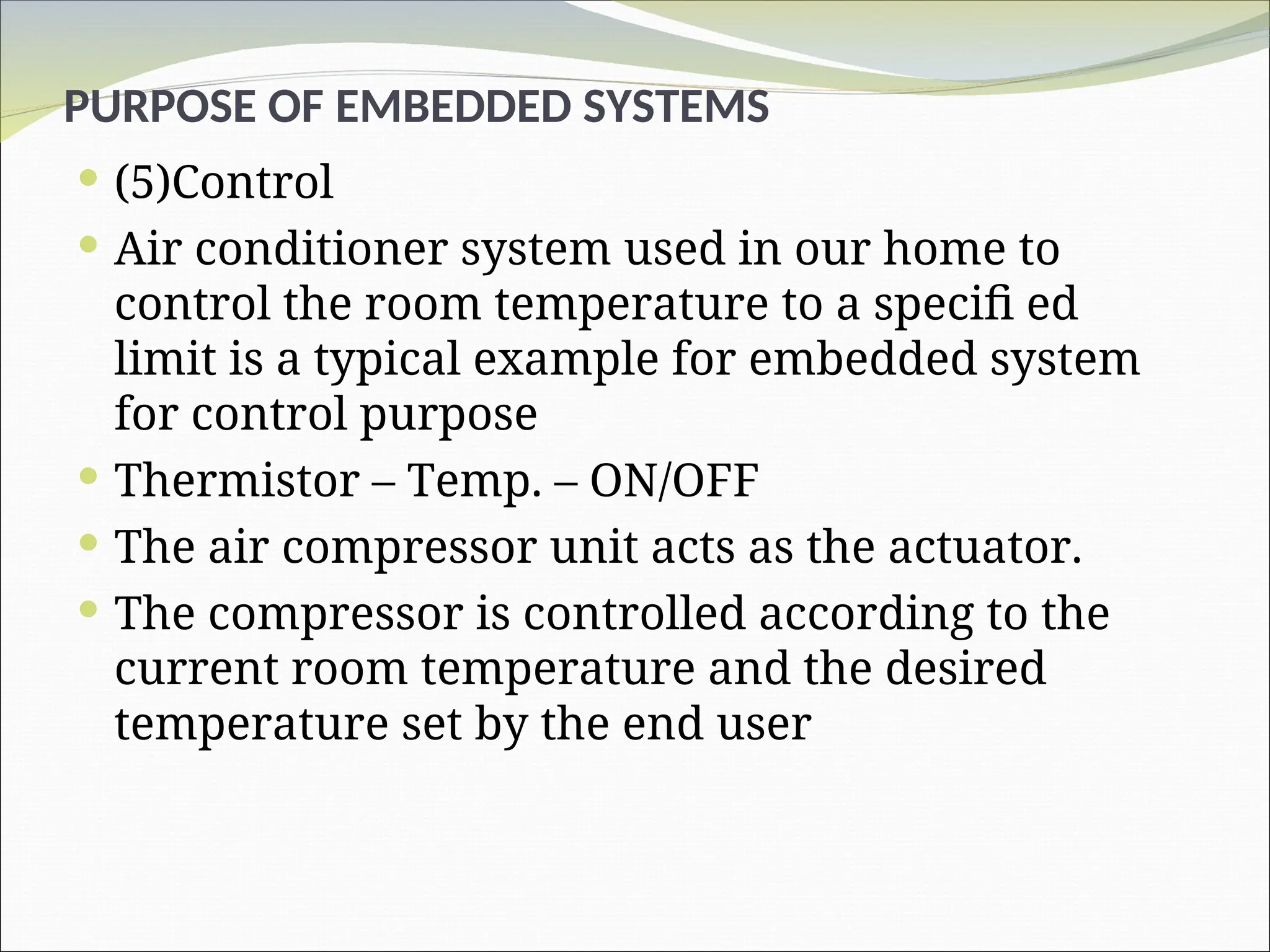 PURPOSE OF EMBEDDED SYSTEMS
 (5)Control
 Air conditioner system used in our home to
control the room temperature to a specifi ed
limit is a typical example for embedded system
for control purpose
 Thermistor – Temp. – ON/OFF
 The air compressor unit acts as the actuator.
 The compressor is controlled according to the
current room temperature and the desired
temperature set by the end user
 