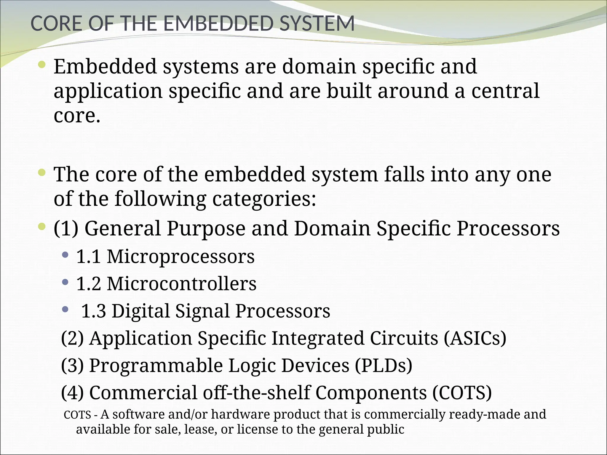 CORE OF THE EMBEDDED SYSTEM
 Embedded systems are domain specific and
application specific and are built around a central
core.
 The core of the embedded system falls into any one
of the following categories:
 (1) General Purpose and Domain Specific Processors
 1.1 Microprocessors
 1.2 Microcontrollers
 1.3 Digital Signal Processors
(2) Application Specific Integrated Circuits (ASICs)
(3) Programmable Logic Devices (PLDs)
(4) Commercial off-the-shelf Components (COTS)
COTS - A software and/or hardware product that is commercially ready-made and
available for sale, lease, or license to the general public
 