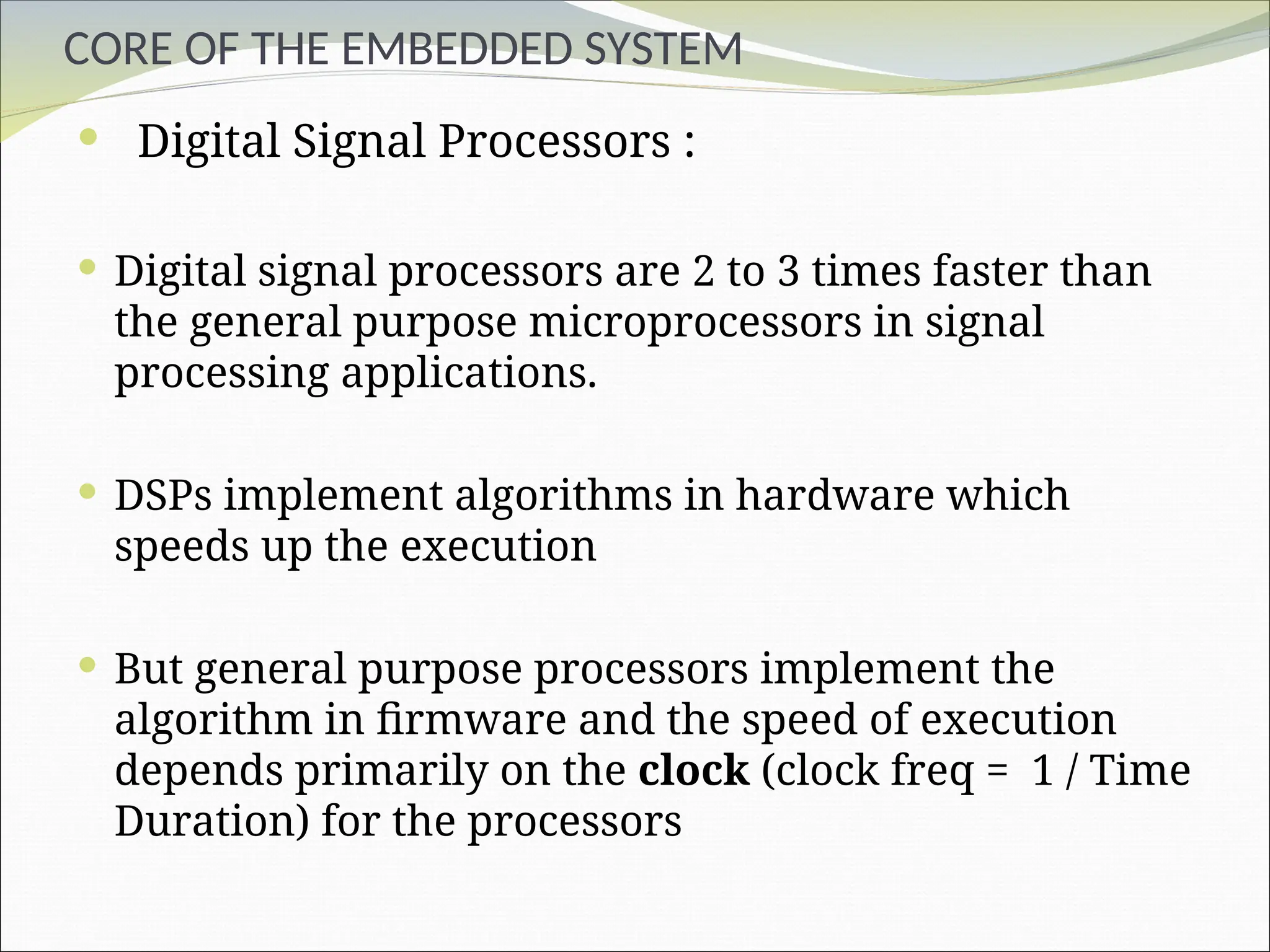 CORE OF THE EMBEDDED SYSTEM
 Digital Signal Processors :
 Digital signal processors are 2 to 3 times faster than
the general purpose microprocessors in signal
processing applications.
 DSPs implement algorithms in hardware which
speeds up the execution
 But general purpose processors implement the
algorithm in firmware and the speed of execution
depends primarily on the clock (clock freq = 1 / Time
Duration) for the processors
 