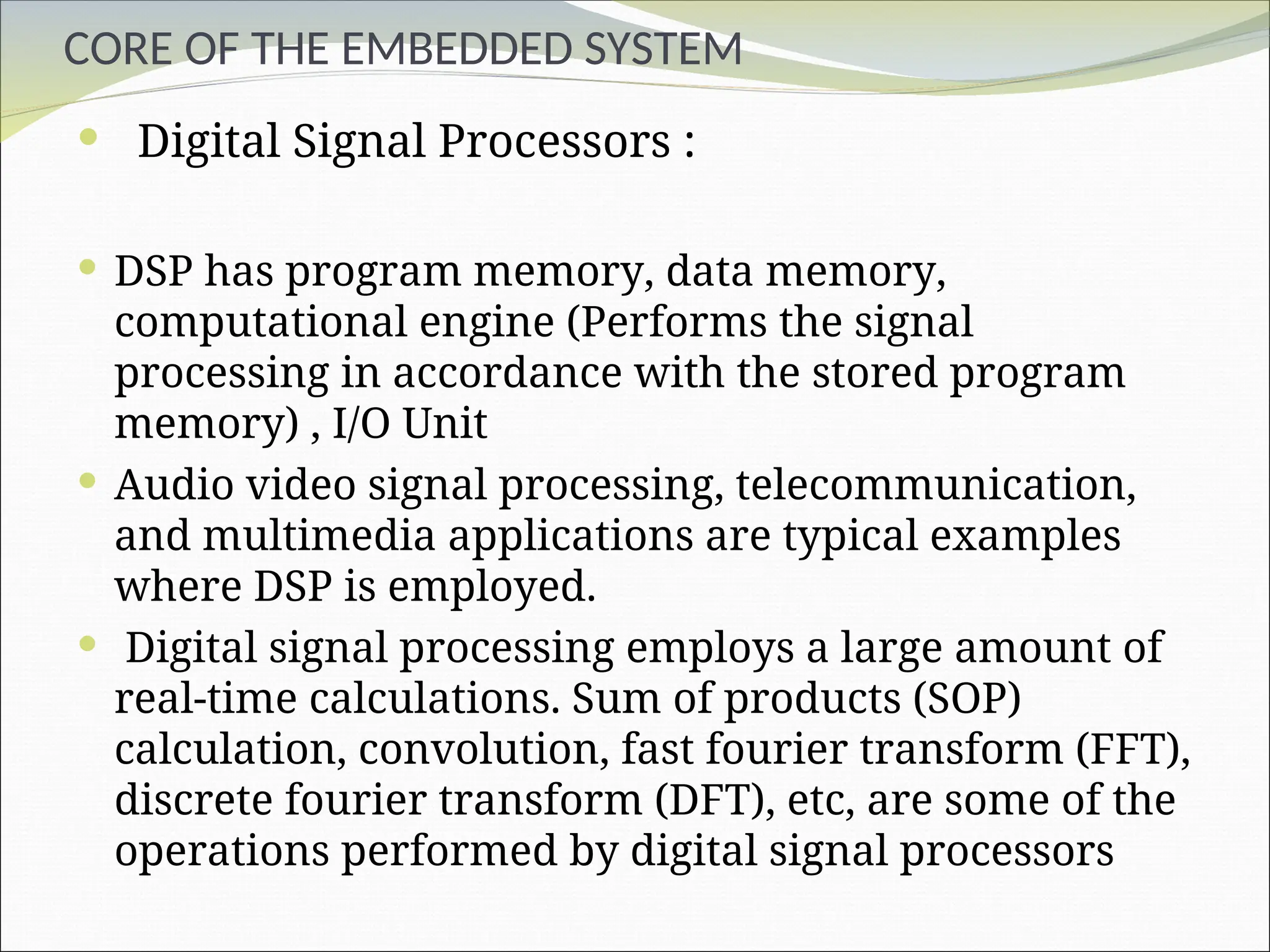 CORE OF THE EMBEDDED SYSTEM
 Digital Signal Processors :
 DSP has program memory, data memory,
computational engine (Performs the signal
processing in accordance with the stored program
memory) , I/O Unit
 Audio video signal processing, telecommunication,
and multimedia applications are typical examples
where DSP is employed.
 Digital signal processing employs a large amount of
real-time calculations. Sum of products (SOP)
calculation, convolution, fast fourier transform (FFT),
discrete fourier transform (DFT), etc, are some of the
operations performed by digital signal processors
 