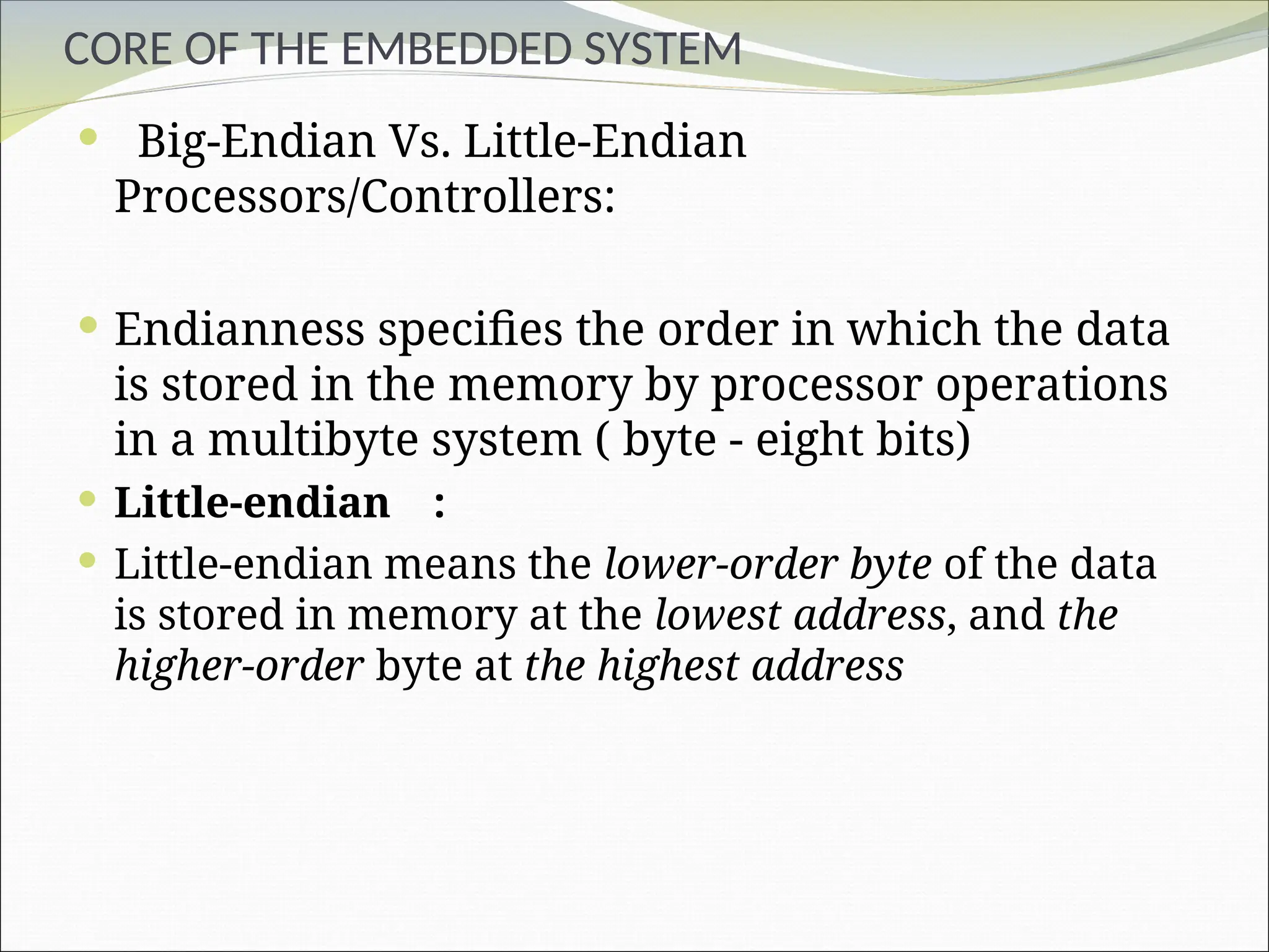 CORE OF THE EMBEDDED SYSTEM
 Big-Endian Vs. Little-Endian
Processors/Controllers:
 Endianness specifies the order in which the data
is stored in the memory by processor operations
in a multibyte system ( byte - eight bits)
 Little-endian :
 Little-endian means the lower-order byte of the data
is stored in memory at the lowest address, and the
higher-order byte at the highest address
 
