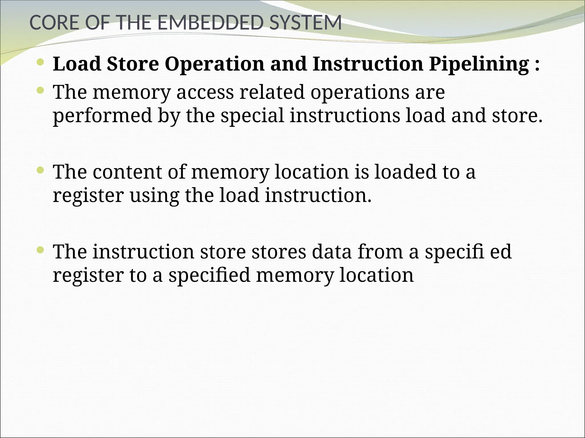 CORE OF THE EMBEDDED SYSTEM
 Load Store Operation and Instruction Pipelining :
 The memory access related operations are
performed by the special instructions load and store.
 The content of memory location is loaded to a
register using the load instruction.
 The instruction store stores data from a specifi ed
register to a specified memory location
 