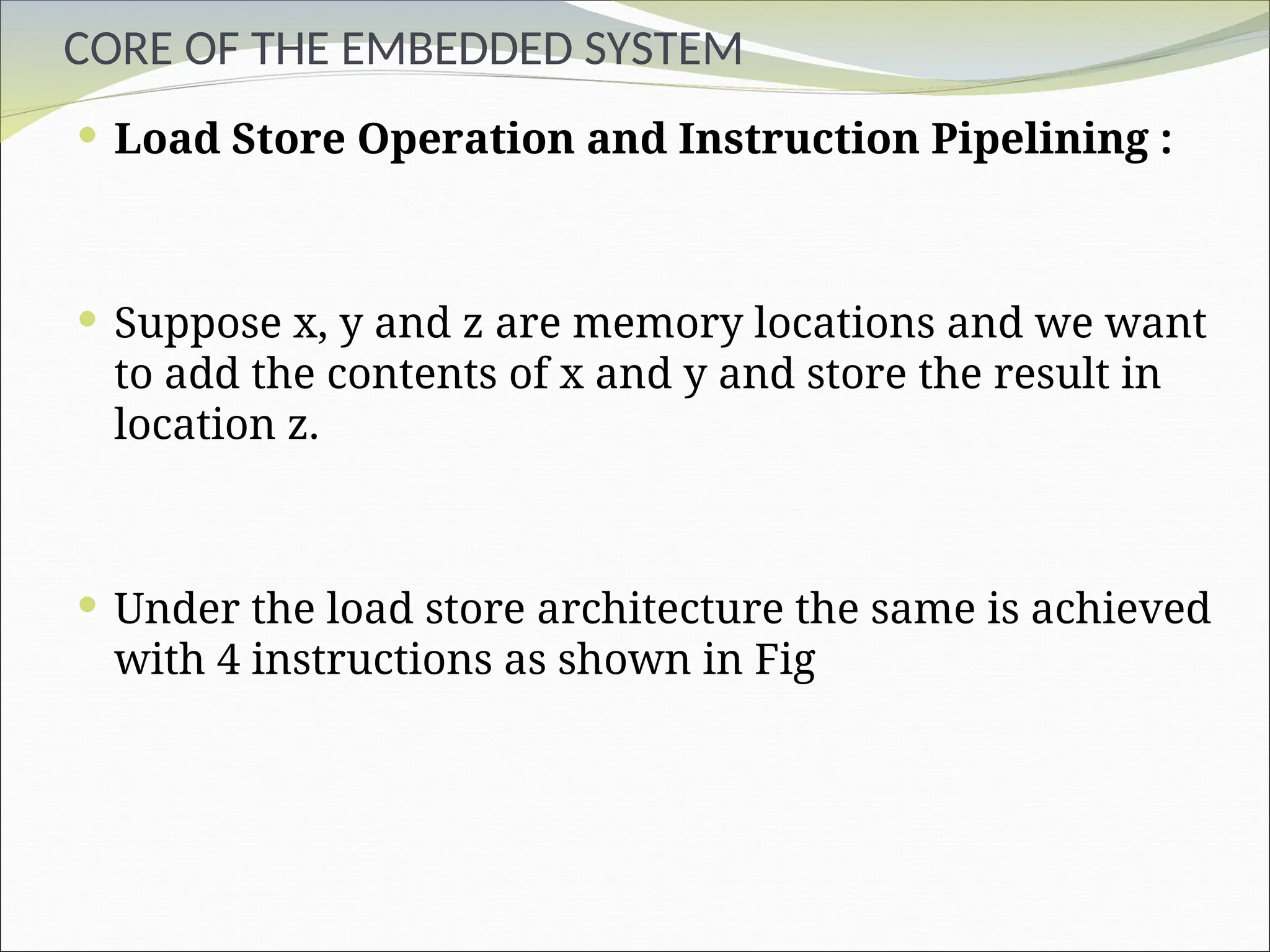CORE OF THE EMBEDDED SYSTEM
 Load Store Operation and Instruction Pipelining :
 Suppose x, y and z are memory locations and we want
to add the contents of x and y and store the result in
location z.
 Under the load store architecture the same is achieved
with 4 instructions as shown in Fig
 