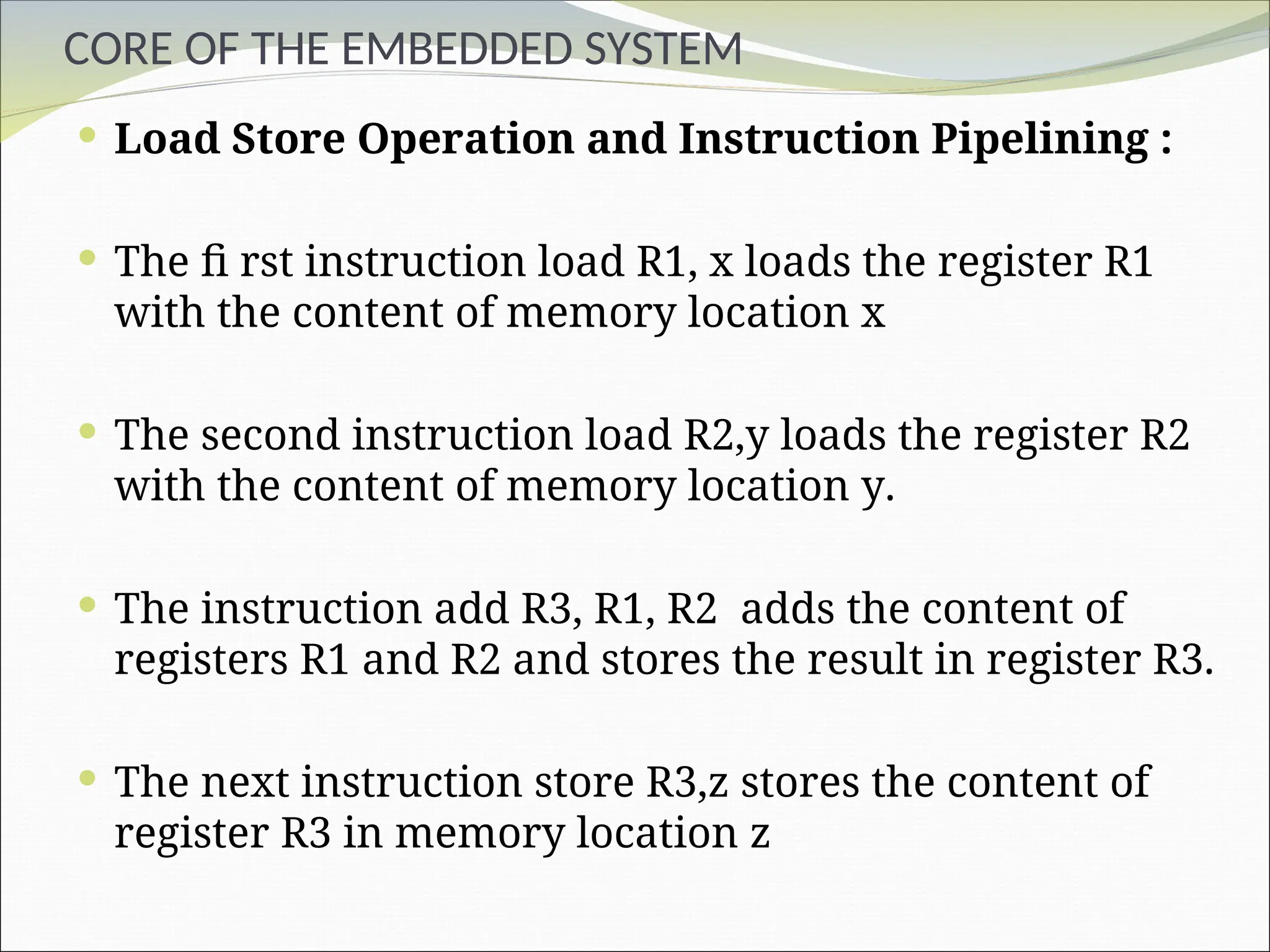 CORE OF THE EMBEDDED SYSTEM
 Load Store Operation and Instruction Pipelining :
 The fi rst instruction load R1, x loads the register R1
with the content of memory location x
 The second instruction load R2,y loads the register R2
with the content of memory location y.
 The instruction add R3, R1, R2 adds the content of
registers R1 and R2 and stores the result in register R3.
 The next instruction store R3,z stores the content of
register R3 in memory location z
 