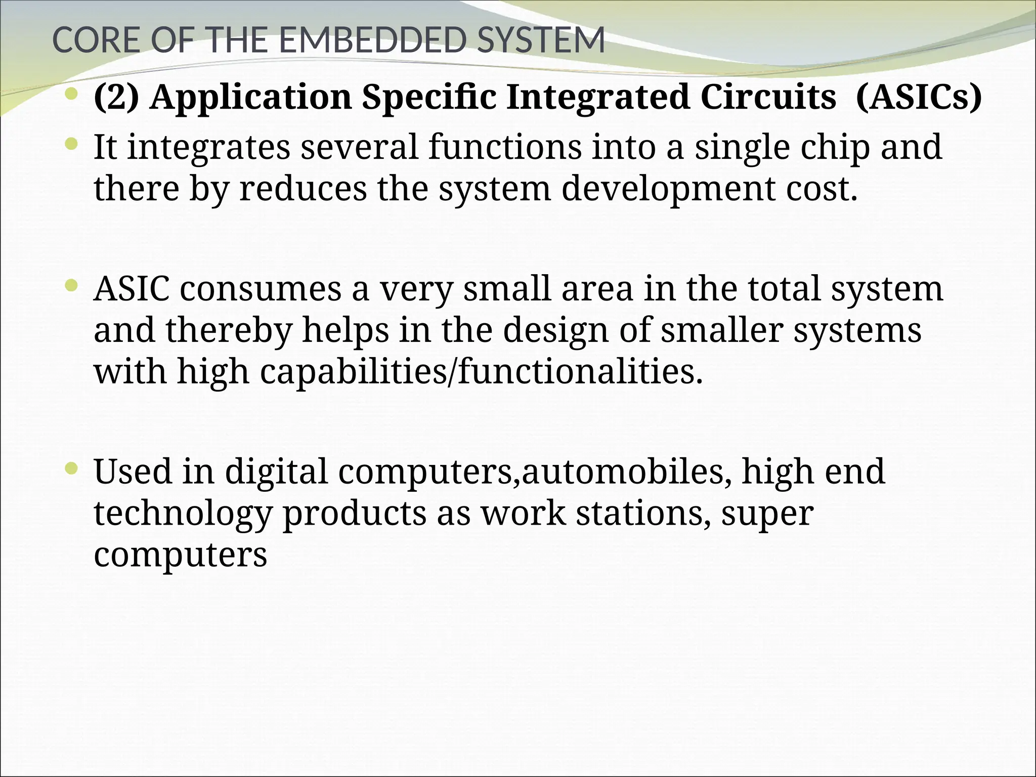 CORE OF THE EMBEDDED SYSTEM
 (2) Application Specific Integrated Circuits (ASICs)
 It integrates several functions into a single chip and
there by reduces the system development cost.
 ASIC consumes a very small area in the total system
and thereby helps in the design of smaller systems
with high capabilities/functionalities.
 Used in digital computers,automobiles, high end
technology products as work stations, super
computers
 