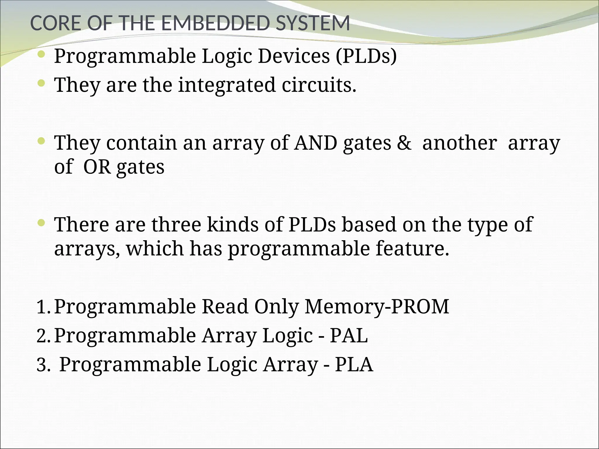 CORE OF THE EMBEDDED SYSTEM
 Programmable Logic Devices (PLDs)
 They are the integrated circuits.
 They contain an array of AND gates & another array
of OR gates
 There are three kinds of PLDs based on the type of
arrays, which has programmable feature.
1.Programmable Read Only Memory-PROM
2.Programmable Array Logic - PAL
3. Programmable Logic Array - PLA
 