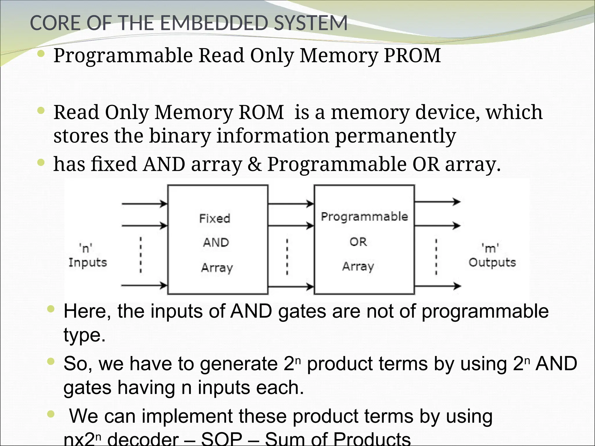 CORE OF THE EMBEDDED SYSTEM
 Programmable Read Only Memory PROM
 Read Only Memory ROM is a memory device, which
stores the binary information permanently
 has fixed AND array & Programmable OR array.
 Here, the inputs of AND gates are not of programmable
type.
 So, we have to generate 2n
product terms by using 2n
AND
gates having n inputs each.
 We can implement these product terms by using
n
 