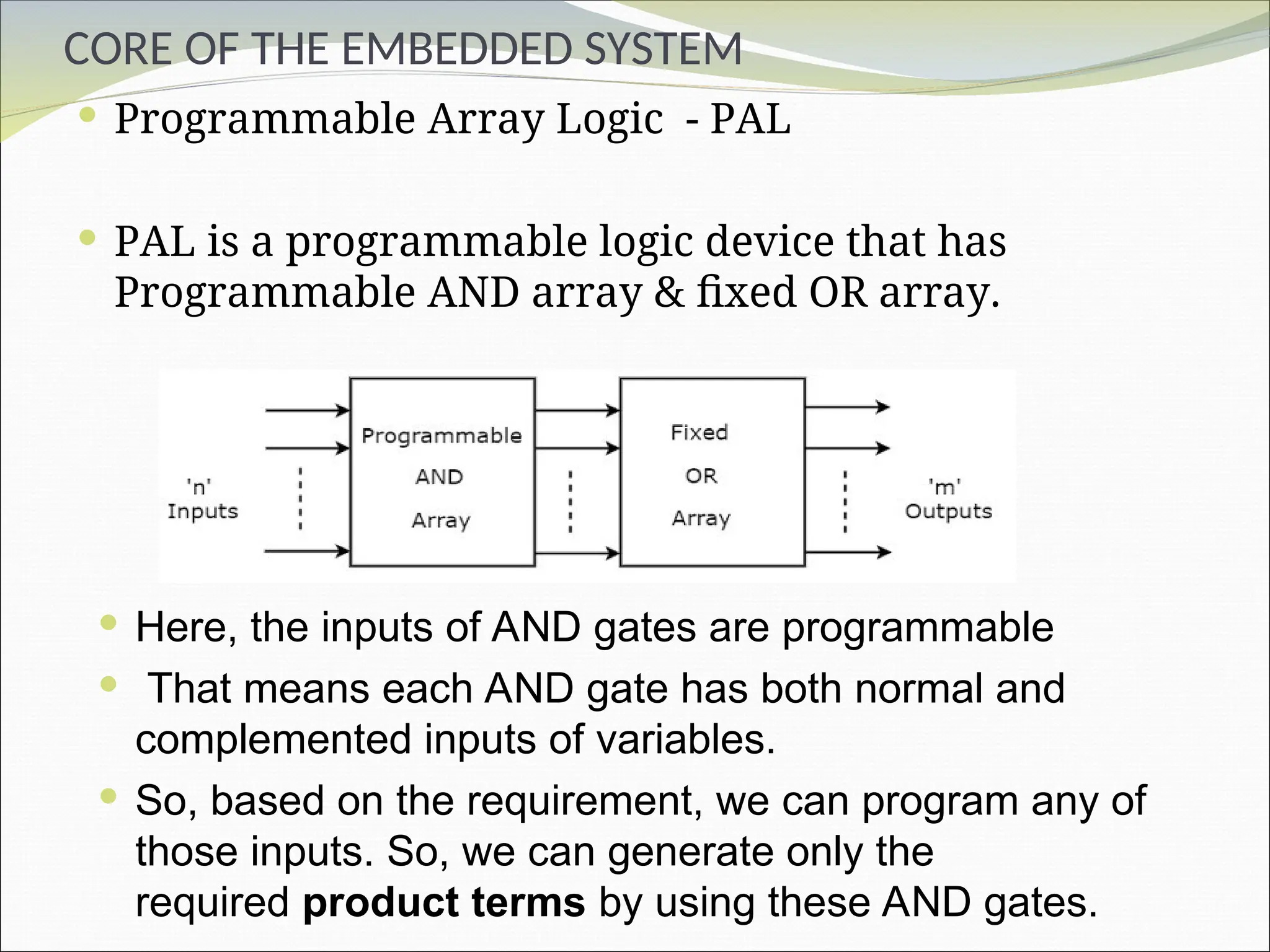 CORE OF THE EMBEDDED SYSTEM
 Programmable Array Logic - PAL
 PAL is a programmable logic device that has
Programmable AND array & fixed OR array.
 Here, the inputs of AND gates are programmable
 That means each AND gate has both normal and
complemented inputs of variables.
 So, based on the requirement, we can program any of
those inputs. So, we can generate only the
required product terms by using these AND gates.
 