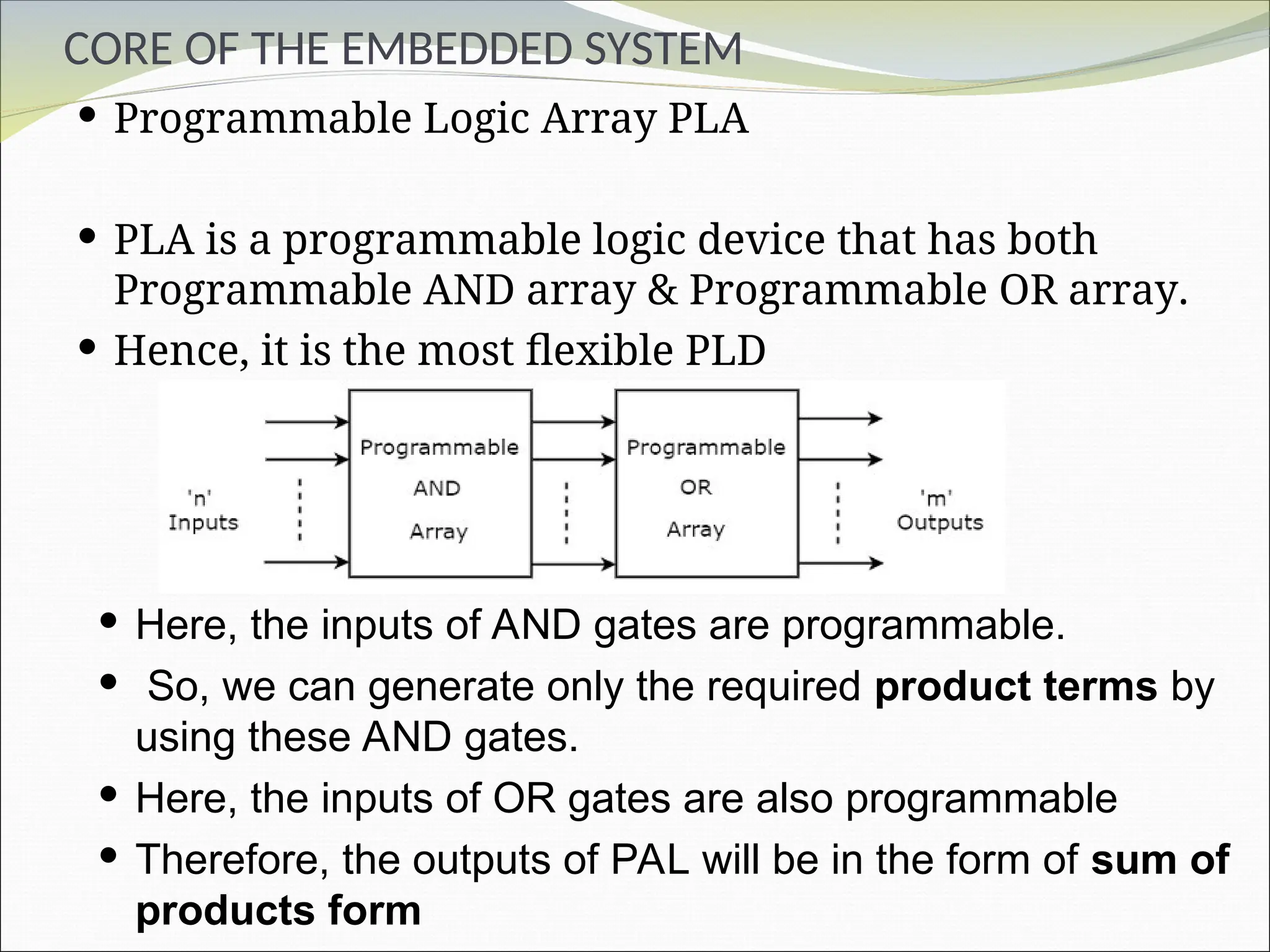 CORE OF THE EMBEDDED SYSTEM
 Programmable Logic Array PLA
 PLA is a programmable logic device that has both
Programmable AND array & Programmable OR array.
 Hence, it is the most flexible PLD
 Here, the inputs of AND gates are programmable.
 So, we can generate only the required product terms by
using these AND gates.
 Here, the inputs of OR gates are also programmable
 Therefore, the outputs of PAL will be in the form of sum of
products form
 