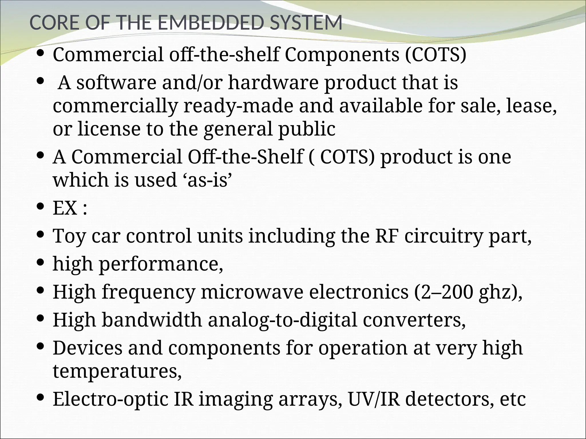 CORE OF THE EMBEDDED SYSTEM
 Commercial off-the-shelf Components (COTS)
 A software and/or hardware product that is
commercially ready-made and available for sale, lease,
or license to the general public
 A Commercial Off-the-Shelf ( COTS) product is one
which is used ‘as-is’
 EX :
 Toy car control units including the RF circuitry part,
 high performance,
 High frequency microwave electronics (2–200 ghz),
 High bandwidth analog-to-digital converters,
 Devices and components for operation at very high
temperatures,
 Electro-optic IR imaging arrays, UV/IR detectors, etc
 