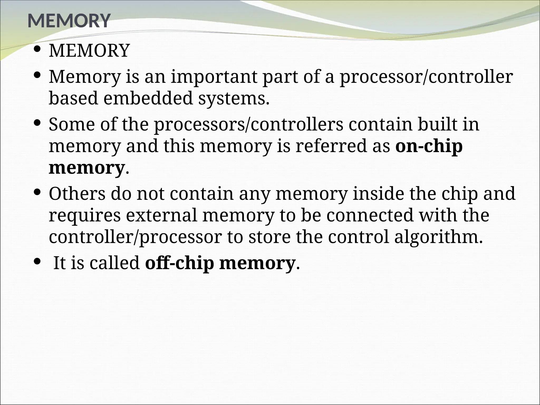MEMORY
 MEMORY
 Memory is an important part of a processor/controller
based embedded systems.
 Some of the processors/controllers contain built in
memory and this memory is referred as on-chip
memory.
 Others do not contain any memory inside the chip and
requires external memory to be connected with the
controller/processor to store the control algorithm.
 It is called off-chip memory.
 