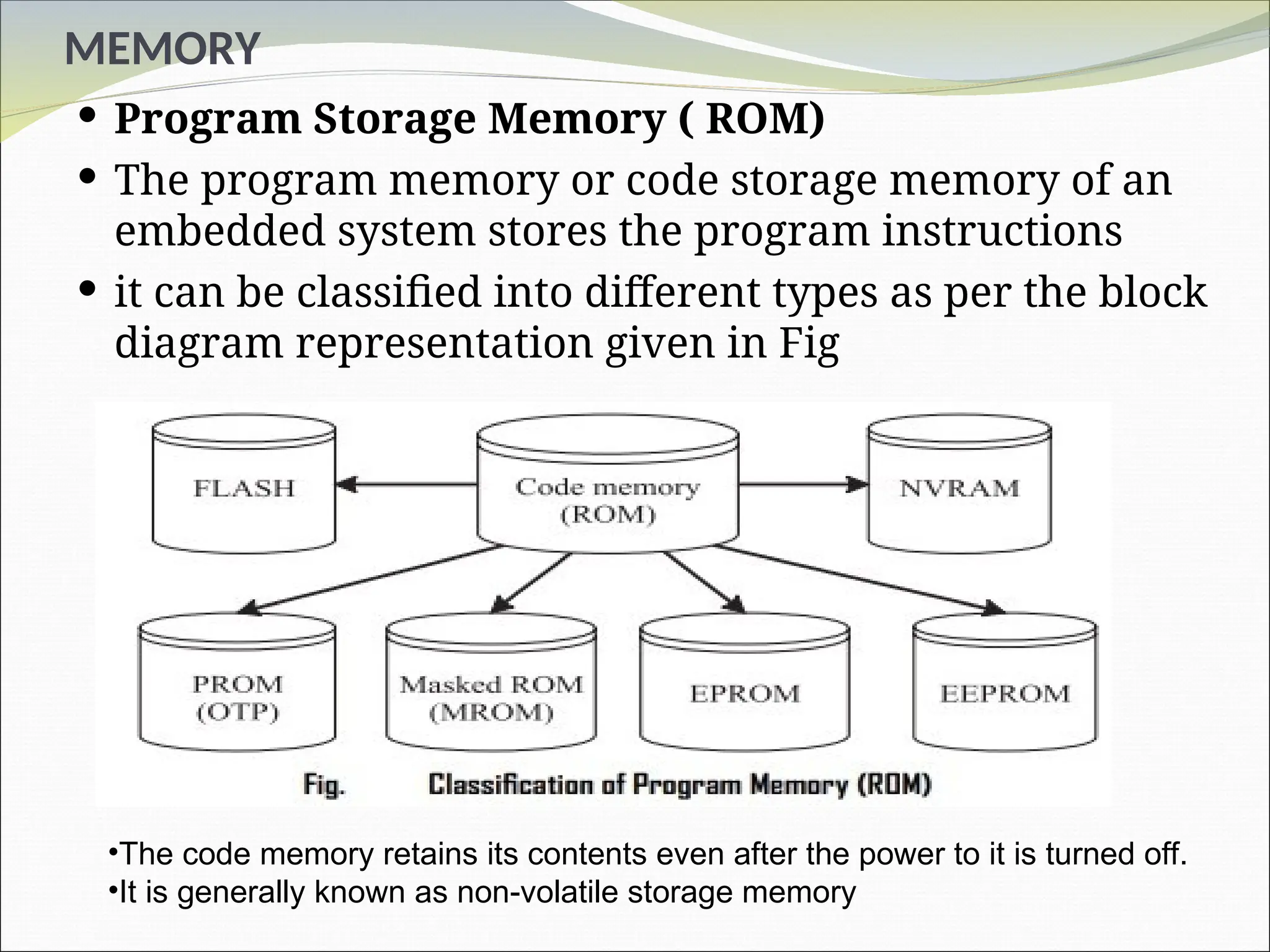 MEMORY
 Program Storage Memory ( ROM)
 The program memory or code storage memory of an
embedded system stores the program instructions
 it can be classified into different types as per the block
diagram representation given in Fig
•The code memory retains its contents even after the power to it is turned off.
•It is generally known as non-volatile storage memory
 