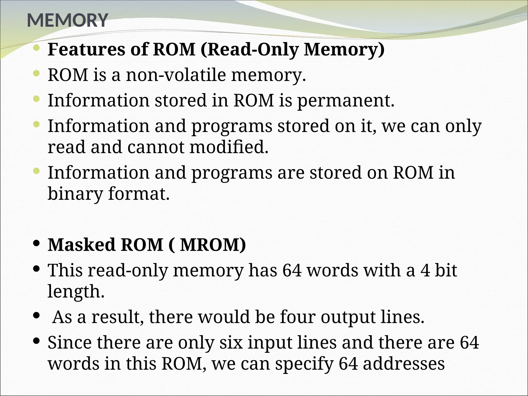 MEMORY
 Features of ROM (Read-Only Memory)
 ROM is a non-volatile memory.
 Information stored in ROM is permanent.
 Information and programs stored on it, we can only
read and cannot modified.
 Information and programs are stored on ROM in
binary format.
 Masked ROM ( MROM)
 This read-only memory has 64 words with a 4 bit
length.
 As a result, there would be four output lines.
 Since there are only six input lines and there are 64
words in this ROM, we can specify 64 addresses
 