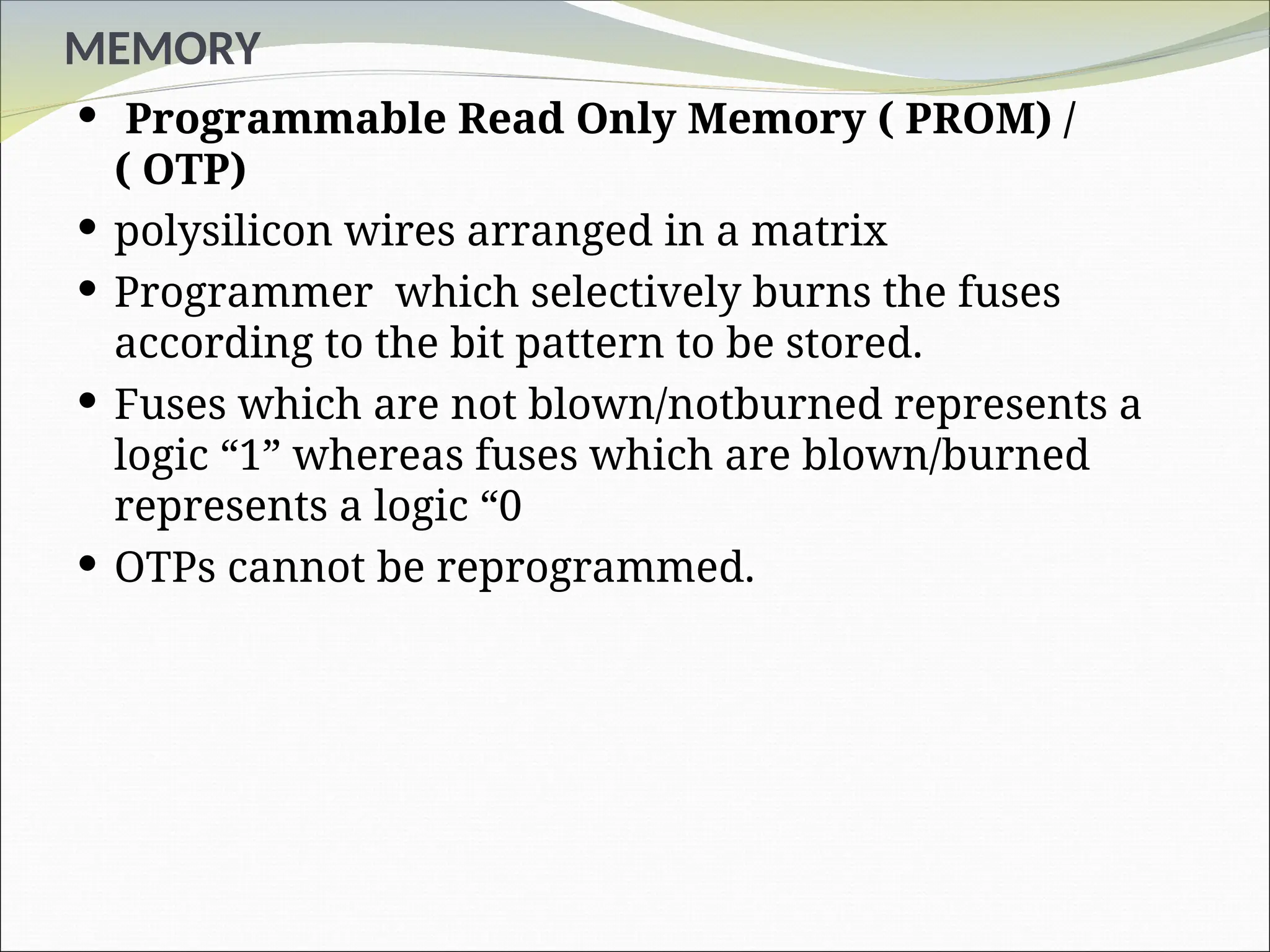 MEMORY
 Programmable Read Only Memory ( PROM) /
( OTP)
 polysilicon wires arranged in a matrix
 Programmer which selectively burns the fuses
according to the bit pattern to be stored.
 Fuses which are not blown/notburned represents a
logic “1” whereas fuses which are blown/burned
represents a logic “0
 OTPs cannot be reprogrammed.
 