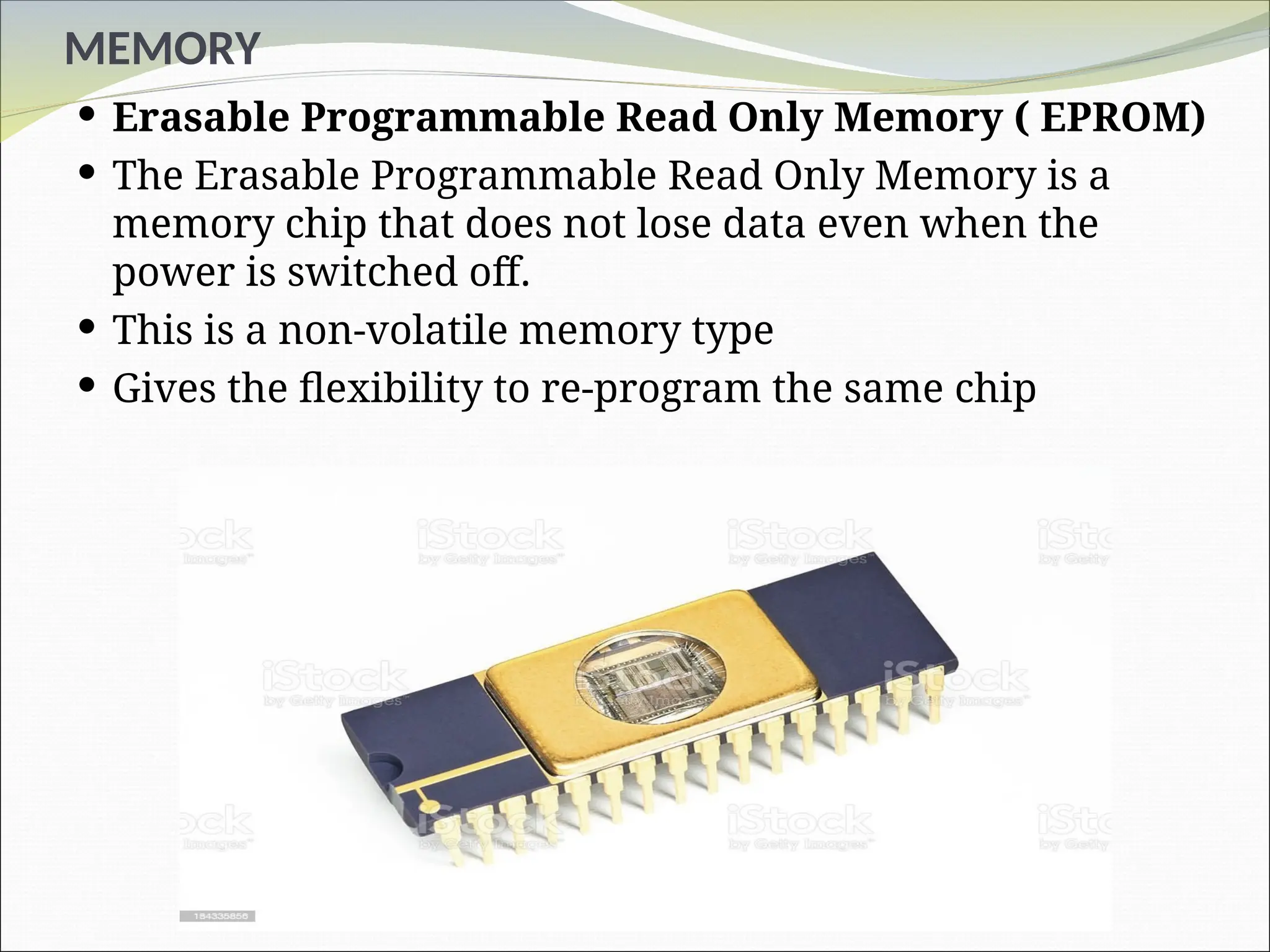 MEMORY
 Erasable Programmable Read Only Memory ( EPROM)
 The Erasable Programmable Read Only Memory is a
memory chip that does not lose data even when the
power is switched off.
 This is a non-volatile memory type
 Gives the flexibility to re-program the same chip
 
