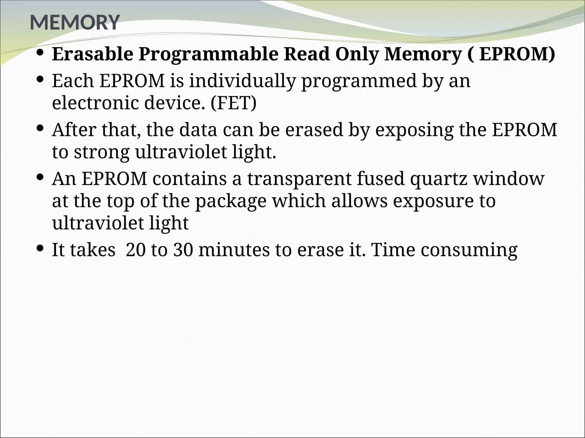 MEMORY
 Erasable Programmable Read Only Memory ( EPROM)
 Each EPROM is individually programmed by an
electronic device. (FET)
 After that, the data can be erased by exposing the EPROM
to strong ultraviolet light.
 An EPROM contains a transparent fused quartz window
at the top of the package which allows exposure to
ultraviolet light
 It takes 20 to 30 minutes to erase it. Time consuming
 