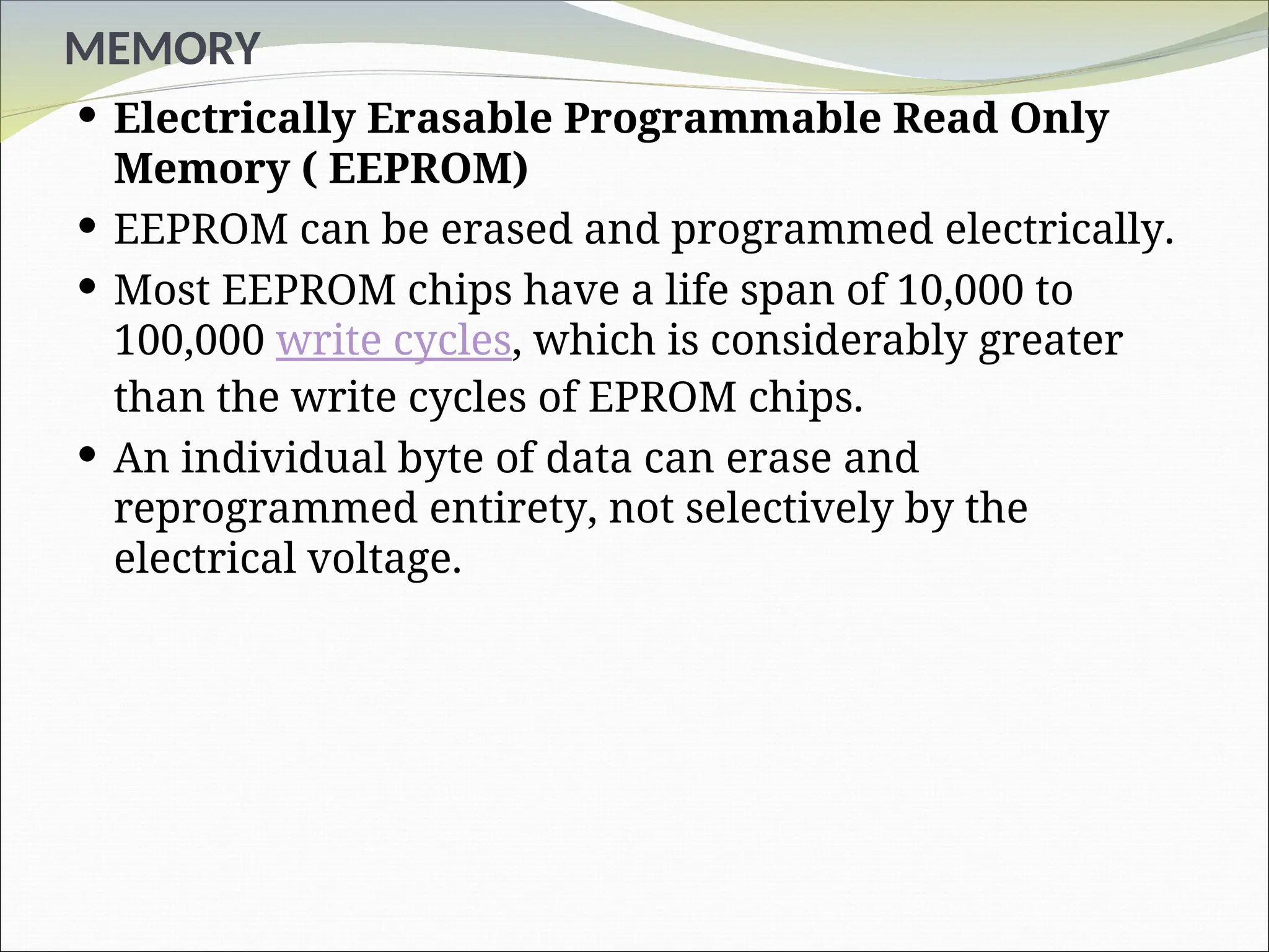 MEMORY
 Electrically Erasable Programmable Read Only
Memory ( EEPROM)
 EEPROM can be erased and programmed electrically.
 Most EEPROM chips have a life span of 10,000 to
100,000 write cycles, which is considerably greater
than the write cycles of EPROM chips.
 An individual byte of data can erase and
reprogrammed entirety, not selectively by the
electrical voltage.
 