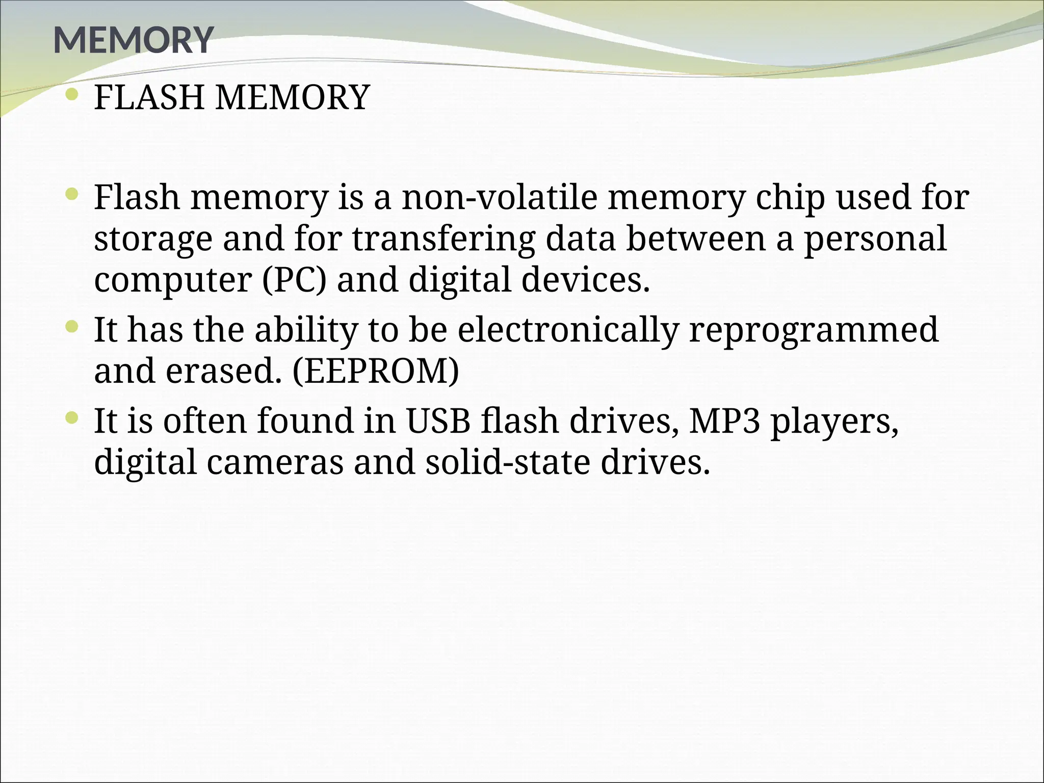 MEMORY
 FLASH MEMORY
 Flash memory is a non-volatile memory chip used for
storage and for transfering data between a personal
computer (PC) and digital devices.
 It has the ability to be electronically reprogrammed
and erased. (EEPROM)
 It is often found in USB flash drives, MP3 players,
digital cameras and solid-state drives.
 