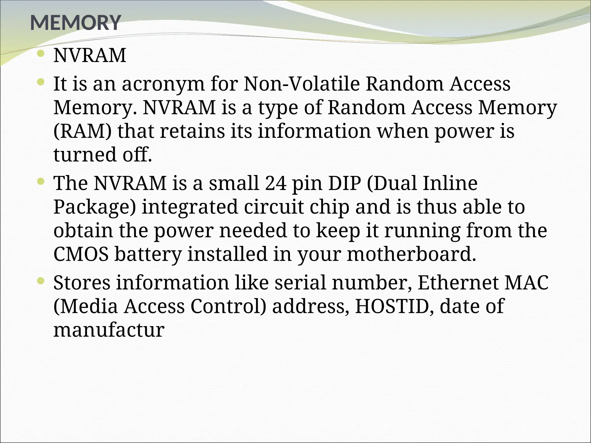 MEMORY
 NVRAM
 It is an acronym for Non-Volatile Random Access
Memory. NVRAM is a type of Random Access Memory
(RAM) that retains its information when power is
turned off.
 The NVRAM is a small 24 pin DIP (Dual Inline
Package) integrated circuit chip and is thus able to
obtain the power needed to keep it running from the
CMOS battery installed in your motherboard.
 Stores information like serial number, Ethernet MAC
(Media Access Control) address, HOSTID, date of
manufactur
 