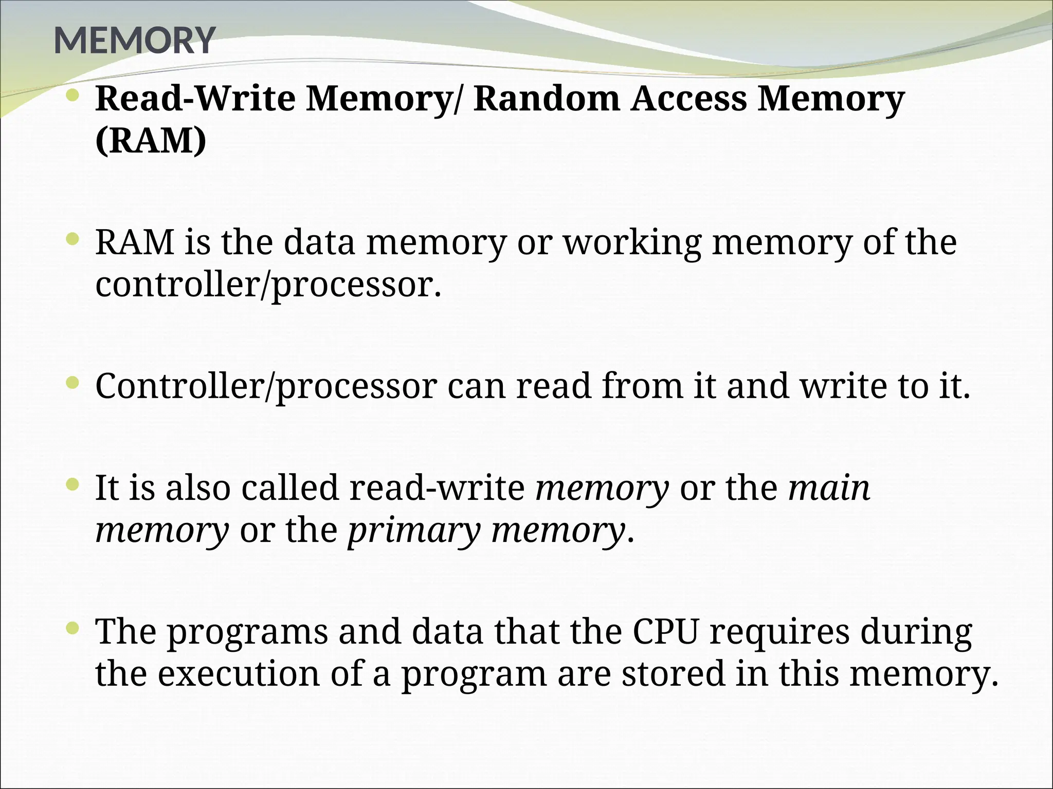 MEMORY
 Read-Write Memory/ Random Access Memory
(RAM)
 RAM is the data memory or working memory of the
controller/processor.
 Controller/processor can read from it and write to it.
 It is also called read-write memory or the main
memory or the primary memory.
 The programs and data that the CPU requires during
the execution of a program are stored in this memory.
 