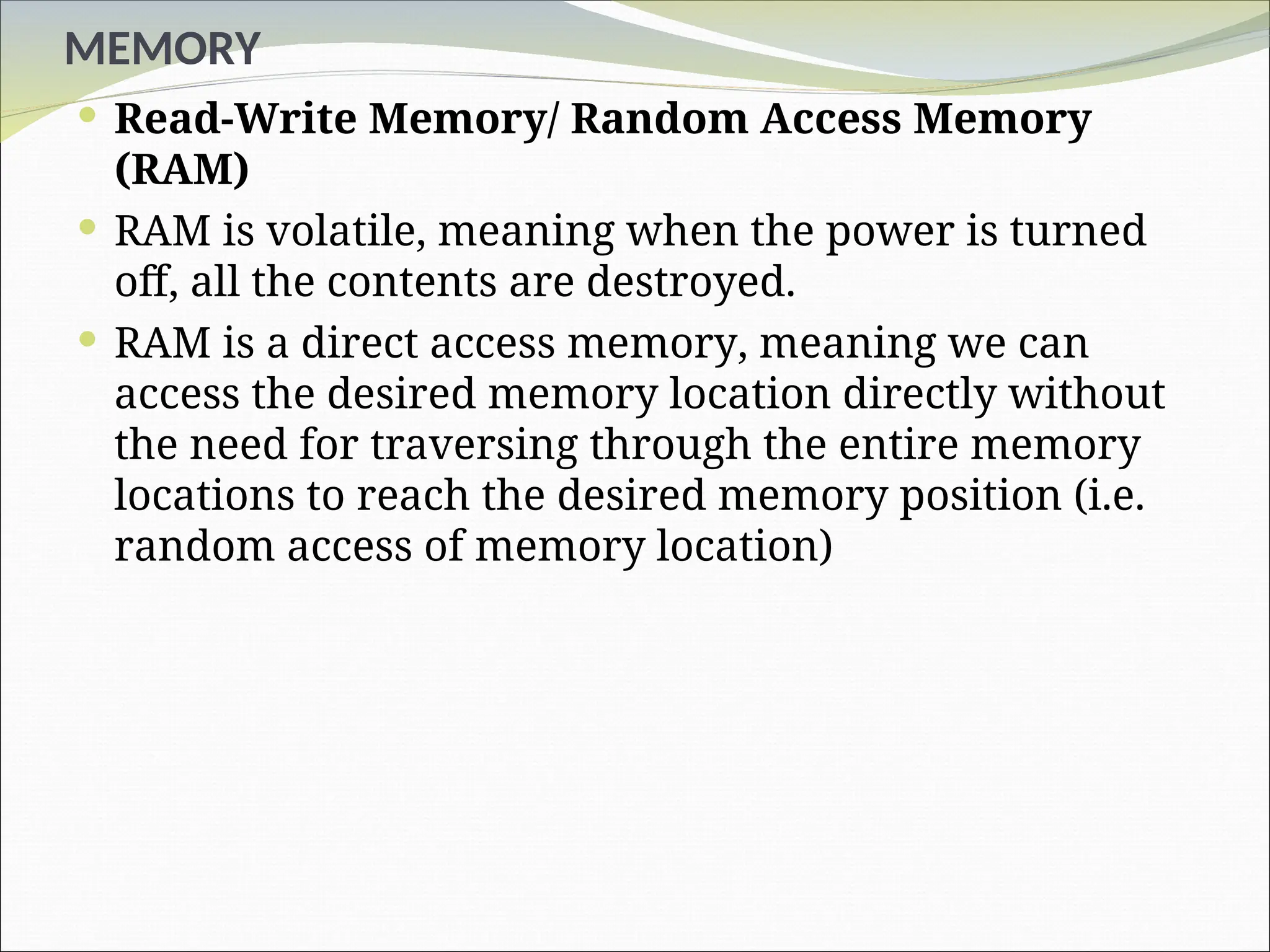 MEMORY
 Read-Write Memory/ Random Access Memory
(RAM)
 RAM is volatile, meaning when the power is turned
off, all the contents are destroyed.
 RAM is a direct access memory, meaning we can
access the desired memory location directly without
the need for traversing through the entire memory
locations to reach the desired memory position (i.e.
random access of memory location)
 