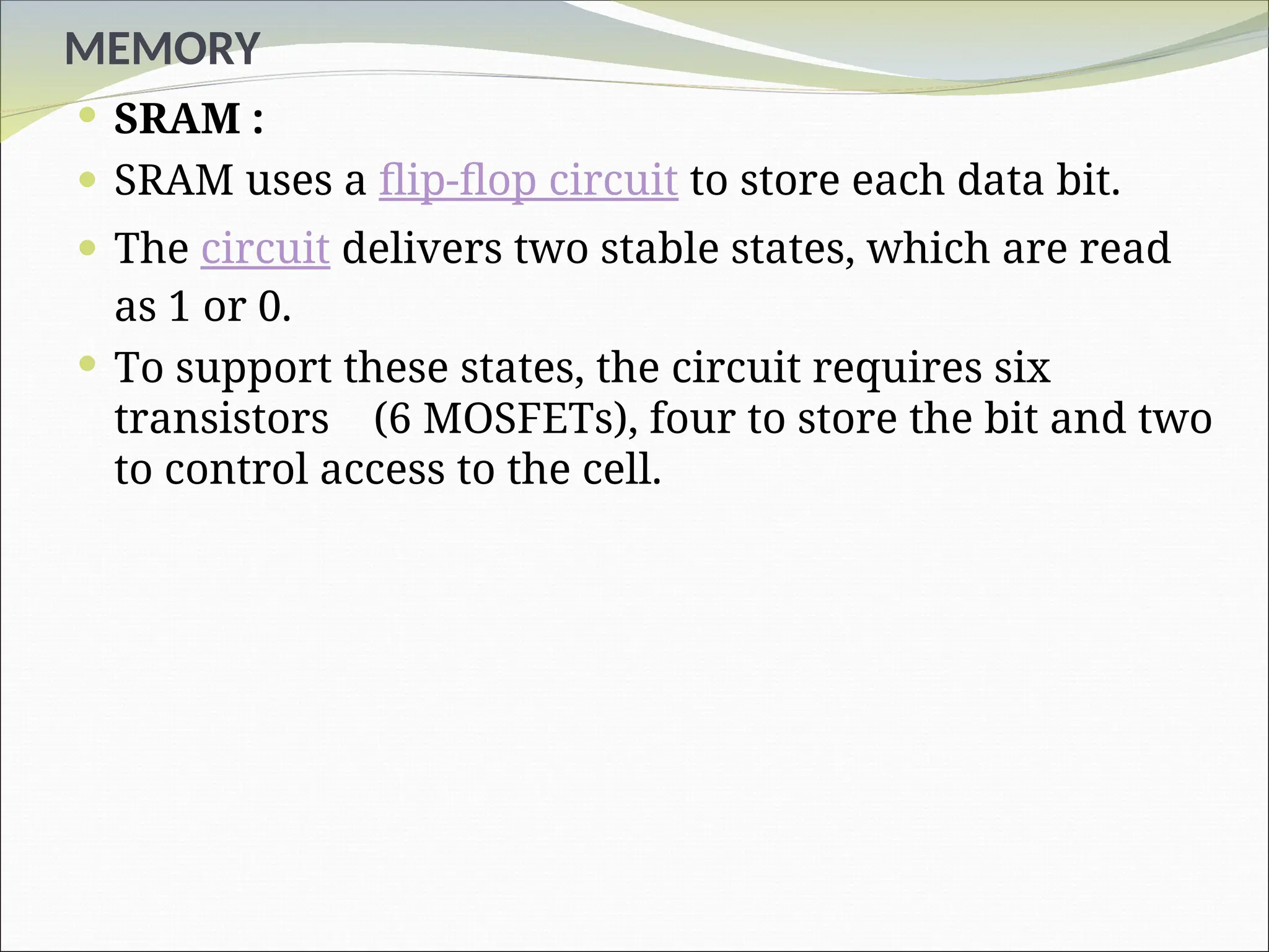 MEMORY
 SRAM :
 SRAM uses a flip-flop circuit to store each data bit.
 The circuit delivers two stable states, which are read
as 1 or 0.
 To support these states, the circuit requires six
transistors (6 MOSFETs), four to store the bit and two
to control access to the cell.
 