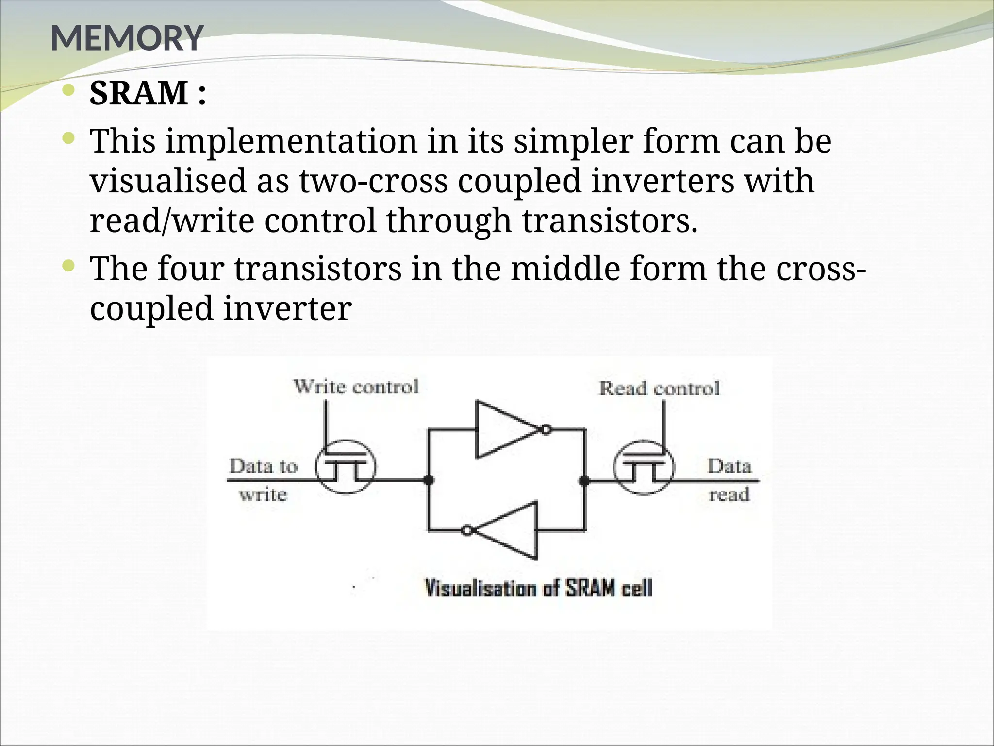 MEMORY
 SRAM :
 This implementation in its simpler form can be
visualised as two-cross coupled inverters with
read/write control through transistors.
 The four transistors in the middle form the cross-
coupled inverter
 