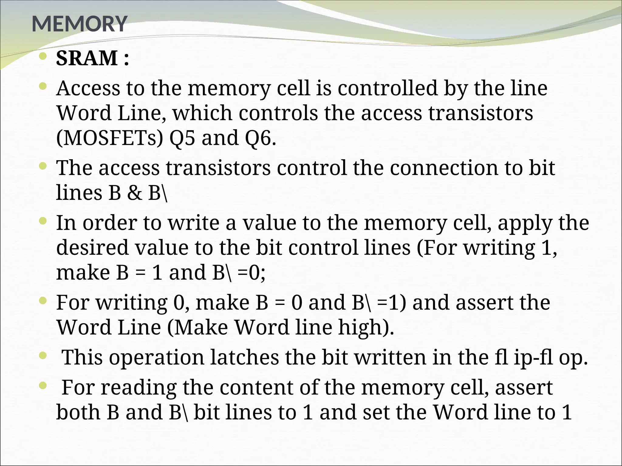 MEMORY
 SRAM :
 Access to the memory cell is controlled by the line
Word Line, which controls the access transistors
(MOSFETs) Q5 and Q6.
 The access transistors control the connection to bit
lines B & B
 In order to write a value to the memory cell, apply the
desired value to the bit control lines (For writing 1,
make B = 1 and B =0;
 For writing 0, make B = 0 and B =1) and assert the
Word Line (Make Word line high).
 This operation latches the bit written in the fl ip-fl op.
 For reading the content of the memory cell, assert
both B and B bit lines to 1 and set the Word line to 1
 