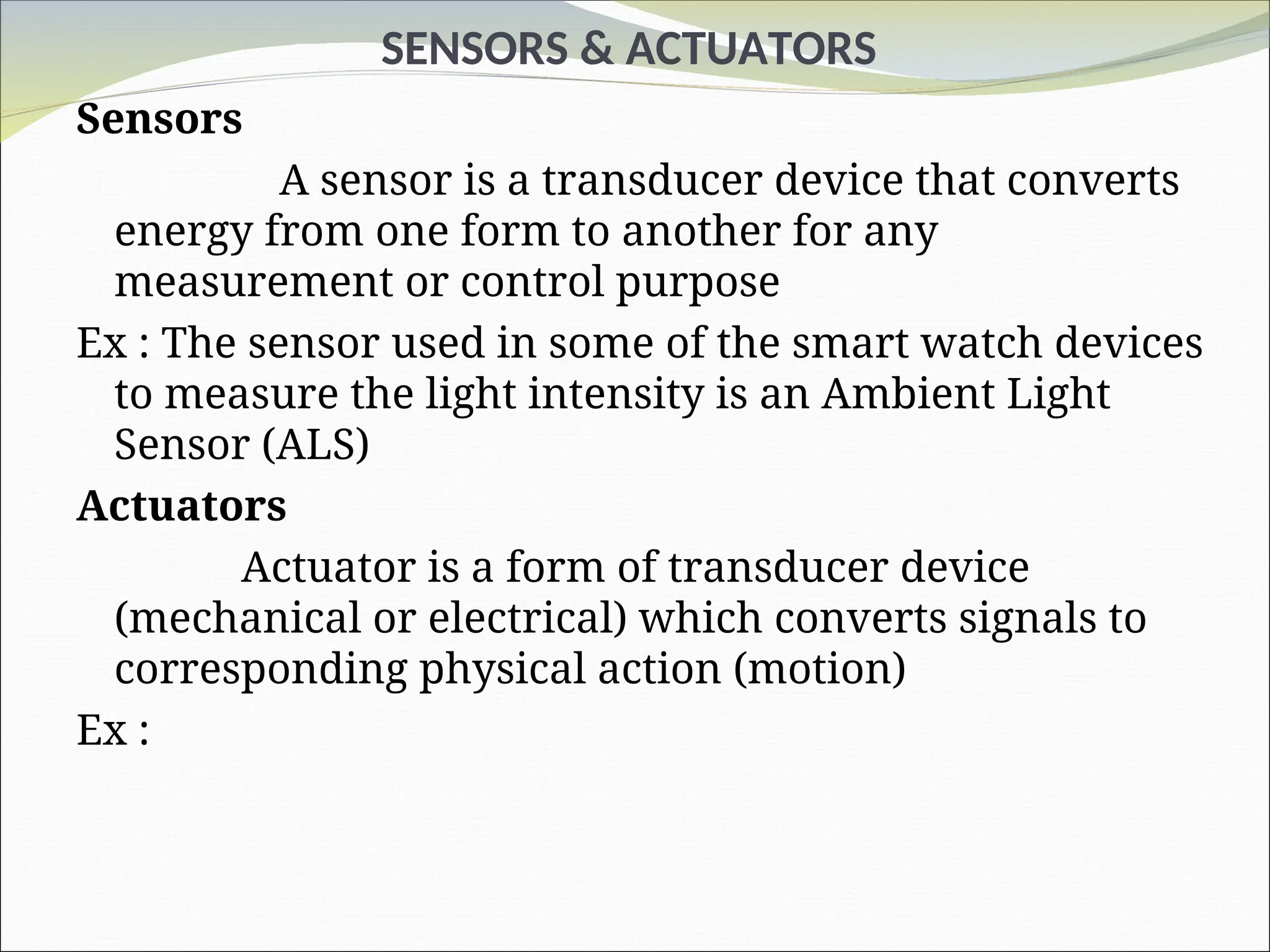 SENSORS & ACTUATORS
Sensors
A sensor is a transducer device that converts
energy from one form to another for any
measurement or control purpose
Ex : The sensor used in some of the smart watch devices
to measure the light intensity is an Ambient Light
Sensor (ALS)
Actuators
Actuator is a form of transducer device
(mechanical or electrical) which converts signals to
corresponding physical action (motion)
Ex :
 