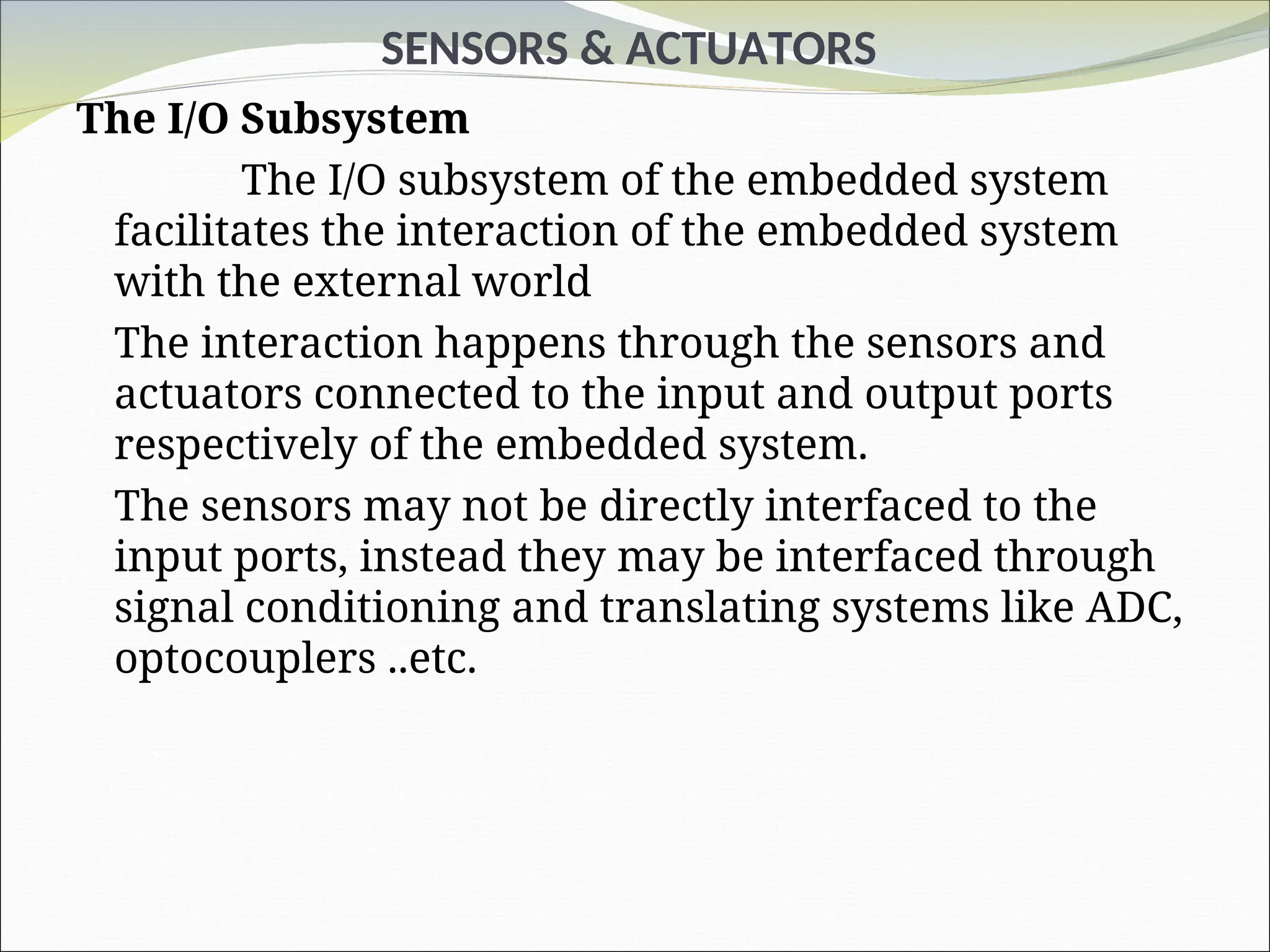 SENSORS & ACTUATORS
The I/O Subsystem
The I/O subsystem of the embedded system
facilitates the interaction of the embedded system
with the external world
The interaction happens through the sensors and
actuators connected to the input and output ports
respectively of the embedded system.
The sensors may not be directly interfaced to the
input ports, instead they may be interfaced through
signal conditioning and translating systems like ADC,
optocouplers ..etc.
 