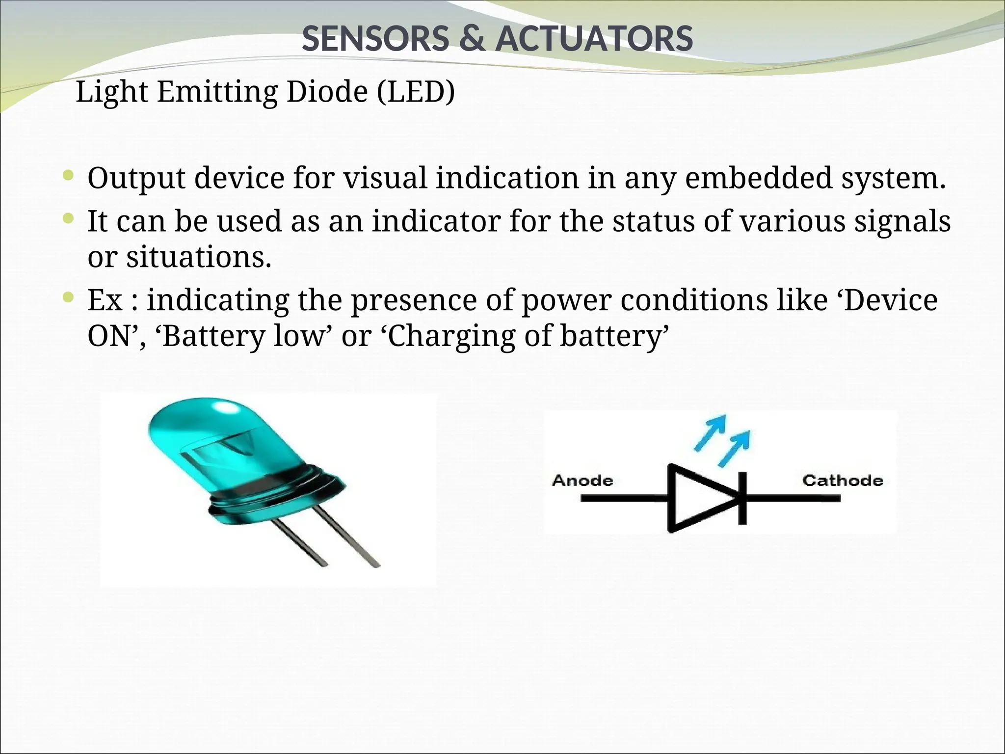 SENSORS & ACTUATORS
Light Emitting Diode (LED)
 Output device for visual indication in any embedded system.
 It can be used as an indicator for the status of various signals
or situations.
 Ex : indicating the presence of power conditions like ‘Device
ON’, ‘Battery low’ or ‘Charging of battery’
 