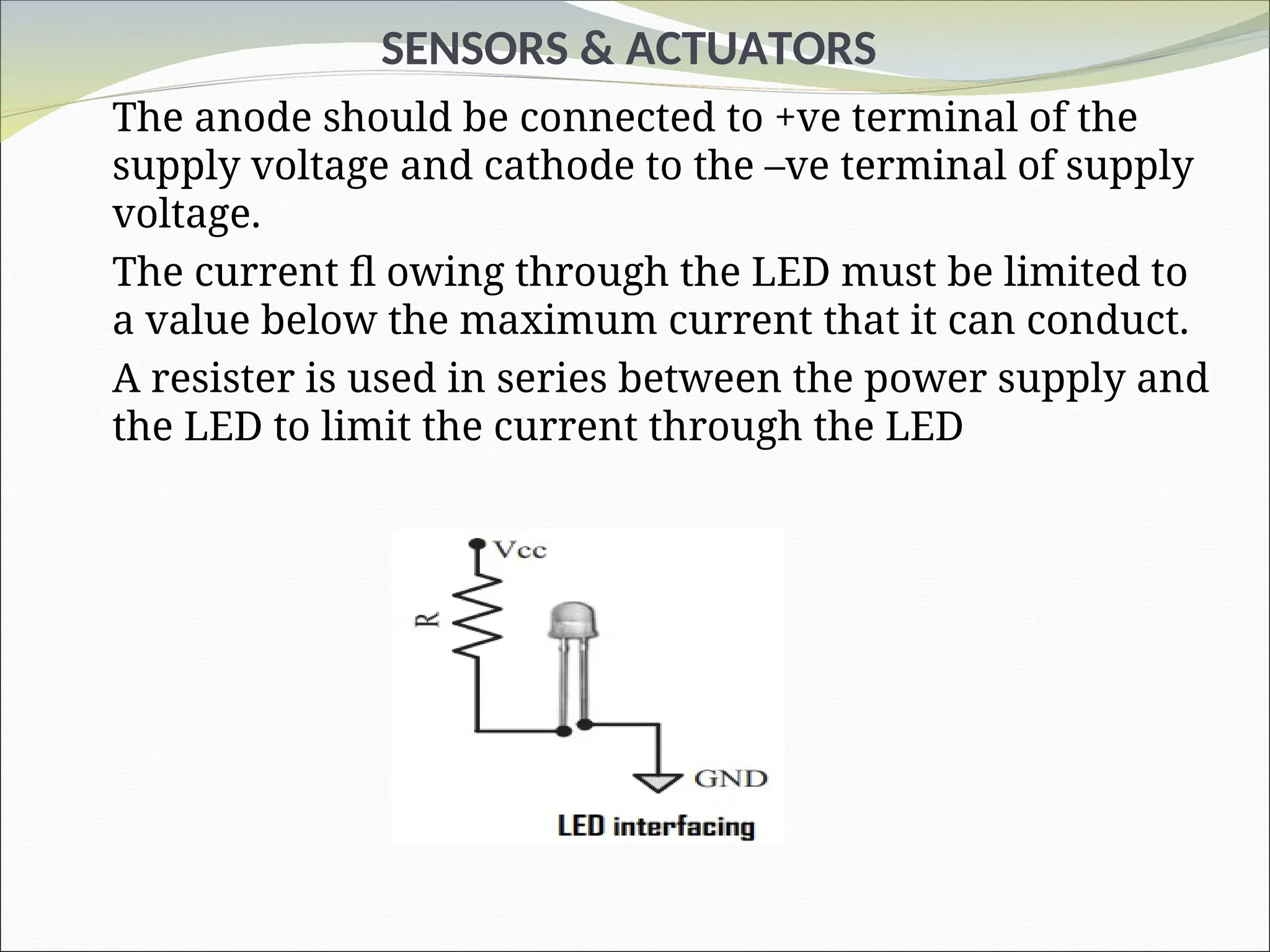 SENSORS & ACTUATORS
The anode should be connected to +ve terminal of the
supply voltage and cathode to the –ve terminal of supply
voltage.
The current fl owing through the LED must be limited to
a value below the maximum current that it can conduct.
A resister is used in series between the power supply and
the LED to limit the current through the LED
 
