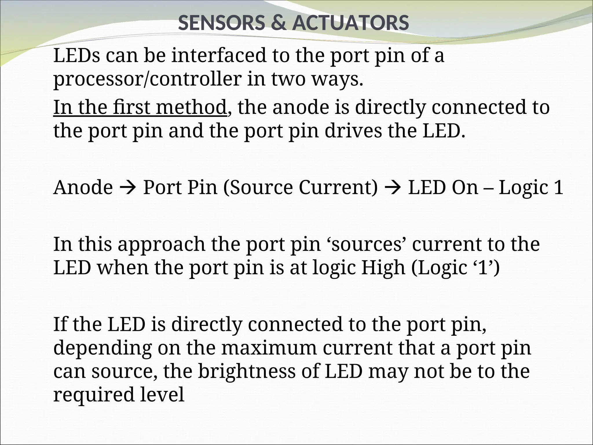 SENSORS & ACTUATORS
LEDs can be interfaced to the port pin of a
processor/controller in two ways.
In the first method, the anode is directly connected to
the port pin and the port pin drives the LED.
Anode  Port Pin (Source Current)  LED On – Logic 1
In this approach the port pin ‘sources’ current to the
LED when the port pin is at logic High (Logic ‘1’)
If the LED is directly connected to the port pin,
depending on the maximum current that a port pin
can source, the brightness of LED may not be to the
required level
 