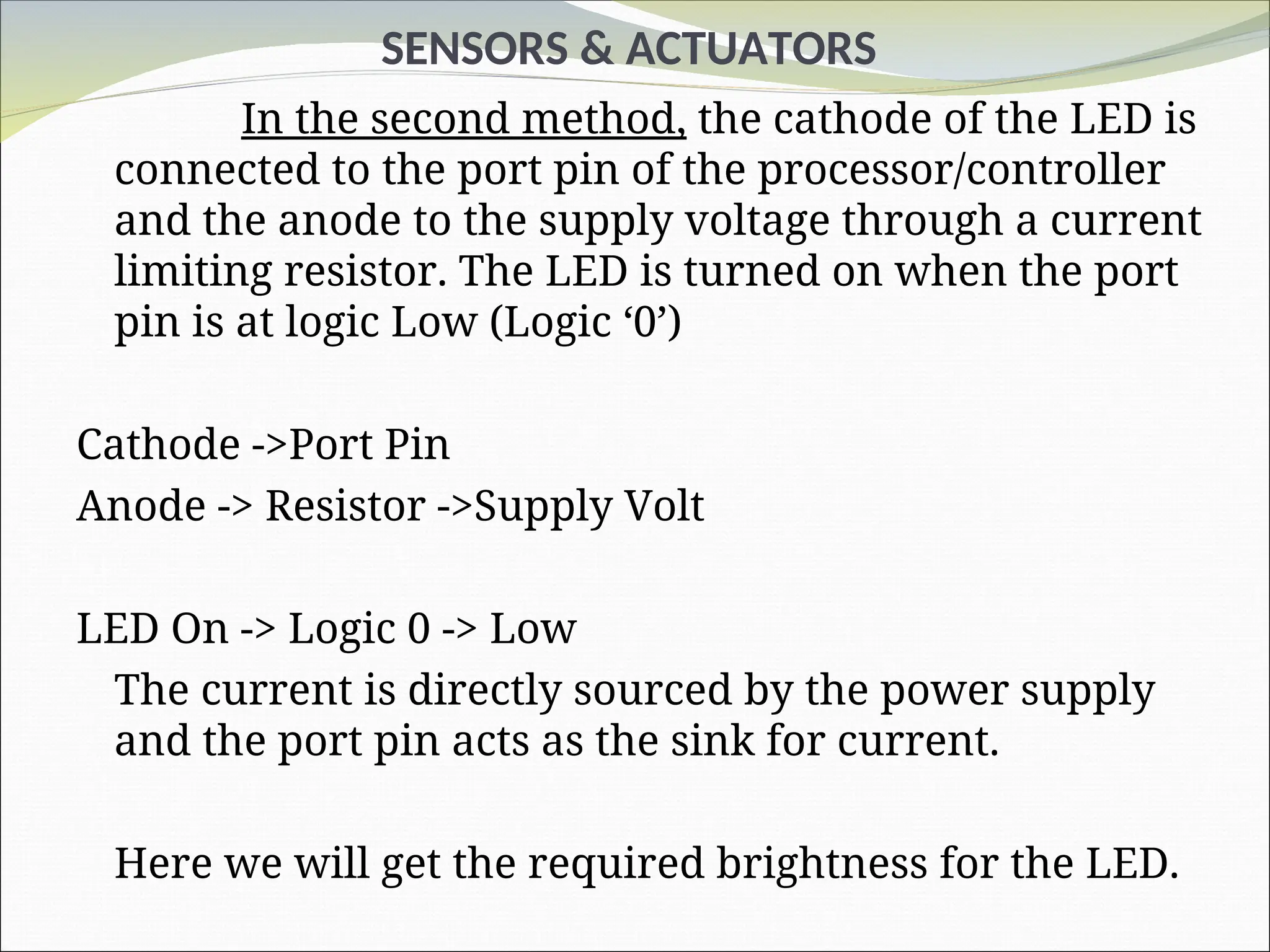 SENSORS & ACTUATORS
In the second method, the cathode of the LED is
connected to the port pin of the processor/controller
and the anode to the supply voltage through a current
limiting resistor. The LED is turned on when the port
pin is at logic Low (Logic ‘0’)
Cathode ->Port Pin
Anode -> Resistor ->Supply Volt
LED On -> Logic 0 -> Low
The current is directly sourced by the power supply
and the port pin acts as the sink for current.
Here we will get the required brightness for the LED.
 