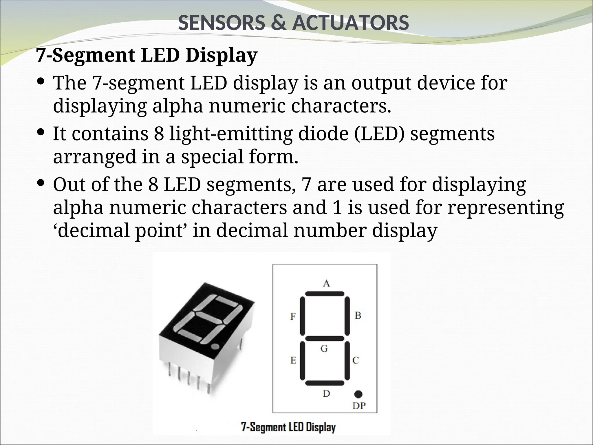 SENSORS & ACTUATORS
7-Segment LED Display
 The 7-segment LED display is an output device for
displaying alpha numeric characters.
 It contains 8 light-emitting diode (LED) segments
arranged in a special form.
 Out of the 8 LED segments, 7 are used for displaying
alpha numeric characters and 1 is used for representing
‘decimal point’ in decimal number display
 