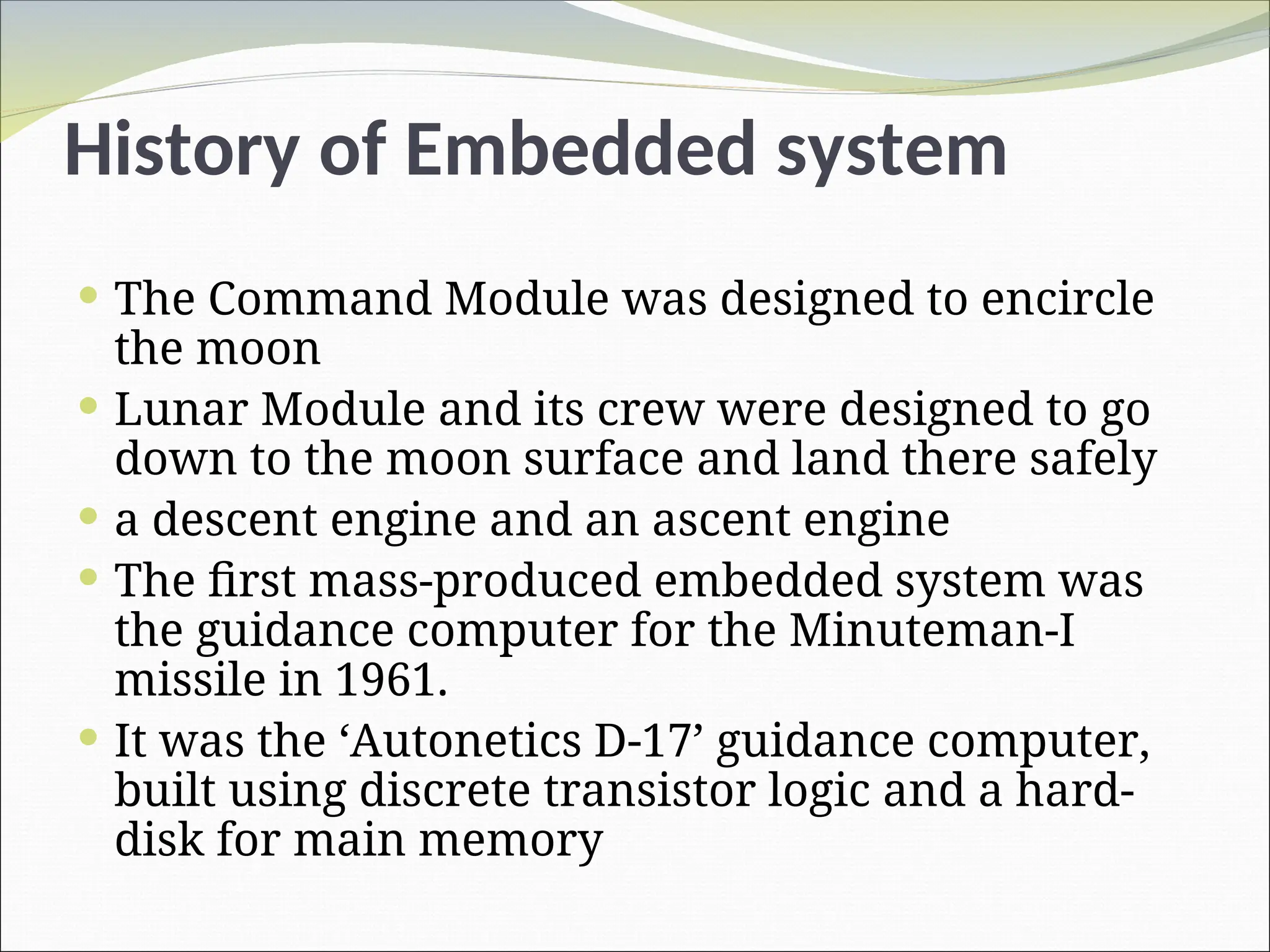 History of Embedded system
 The Command Module was designed to encircle
the moon
 Lunar Module and its crew were designed to go
down to the moon surface and land there safely
 a descent engine and an ascent engine
 The first mass-produced embedded system was
the guidance computer for the Minuteman-I
missile in 1961.
 It was the ‘Autonetics D-17’ guidance computer,
built using discrete transistor logic and a hard-
disk for main memory
 