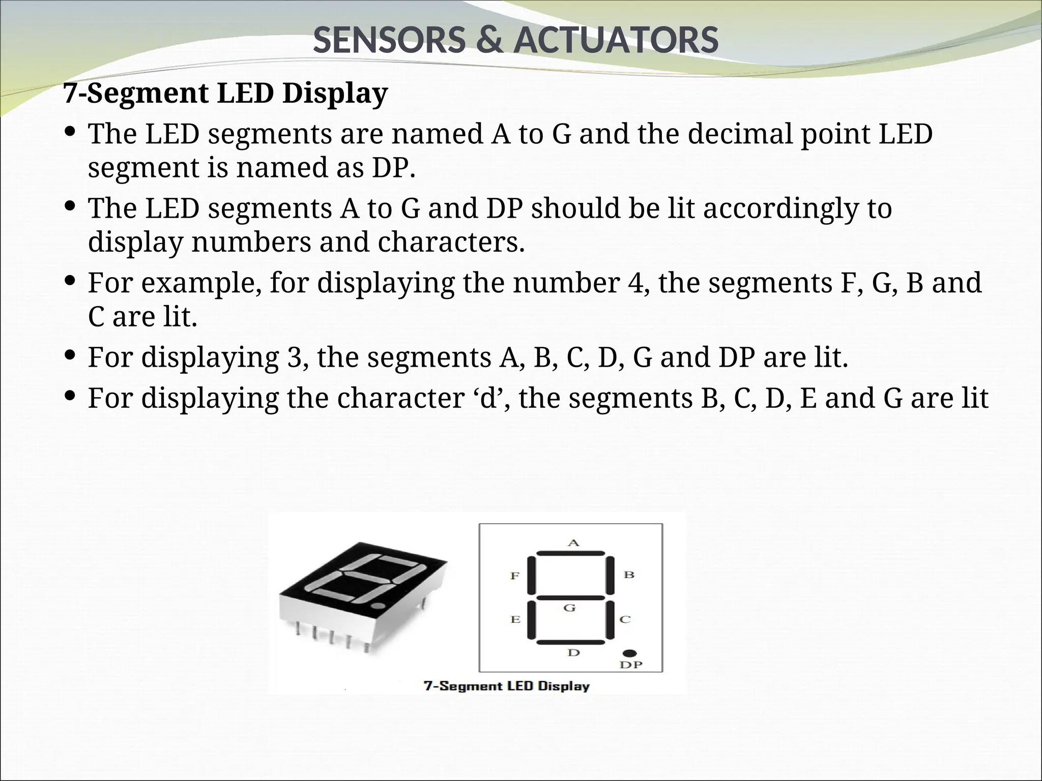 SENSORS & ACTUATORS
7-Segment LED Display
 The LED segments are named A to G and the decimal point LED
segment is named as DP.
 The LED segments A to G and DP should be lit accordingly to
display numbers and characters.
 For example, for displaying the number 4, the segments F, G, B and
C are lit.
 For displaying 3, the segments A, B, C, D, G and DP are lit.
 For displaying the character ‘d’, the segments B, C, D, E and G are lit
 