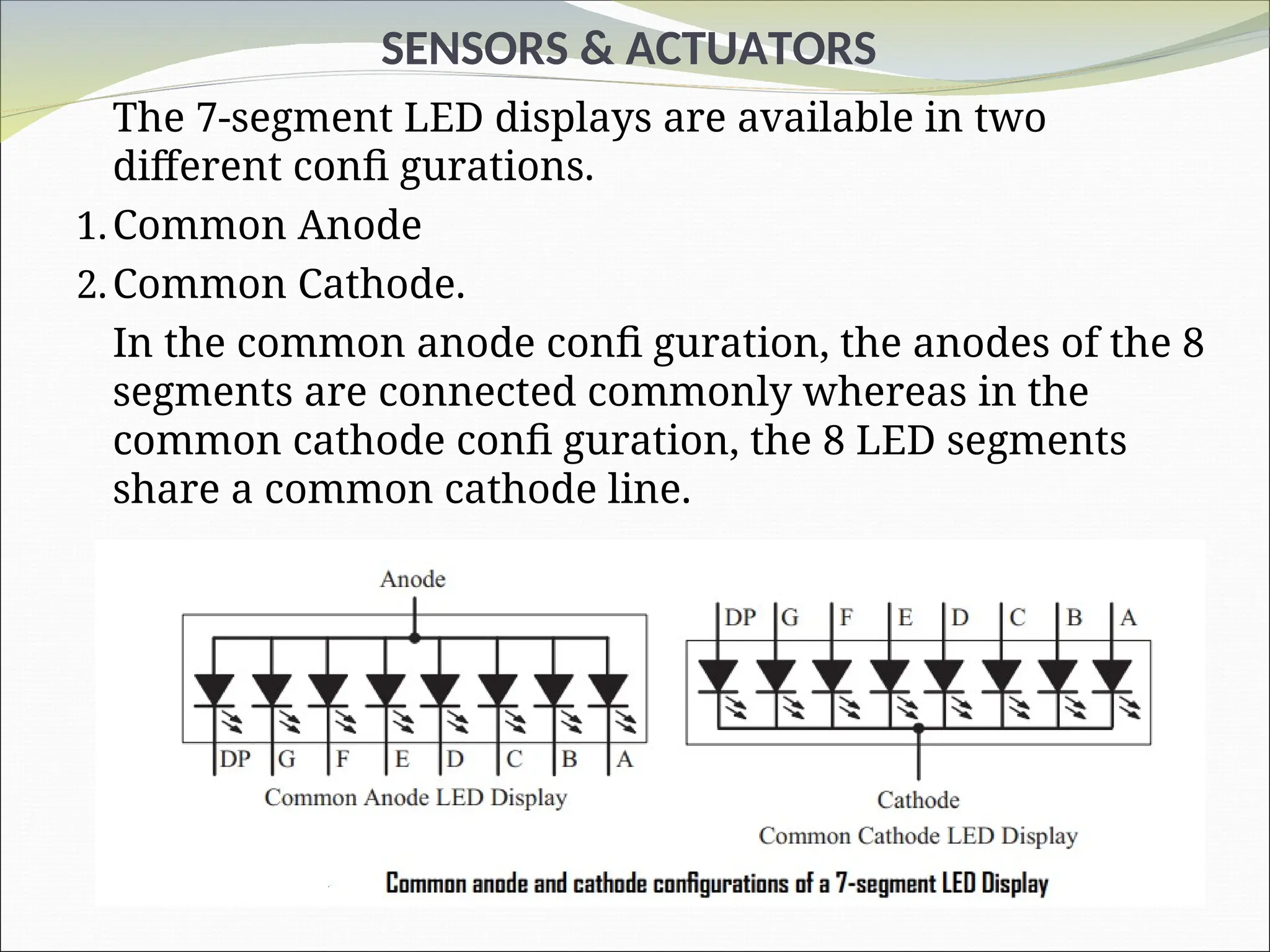 SENSORS & ACTUATORS
The 7-segment LED displays are available in two
different confi gurations.
1.Common Anode
2.Common Cathode.
In the common anode confi guration, the anodes of the 8
segments are connected commonly whereas in the
common cathode confi guration, the 8 LED segments
share a common cathode line.
 