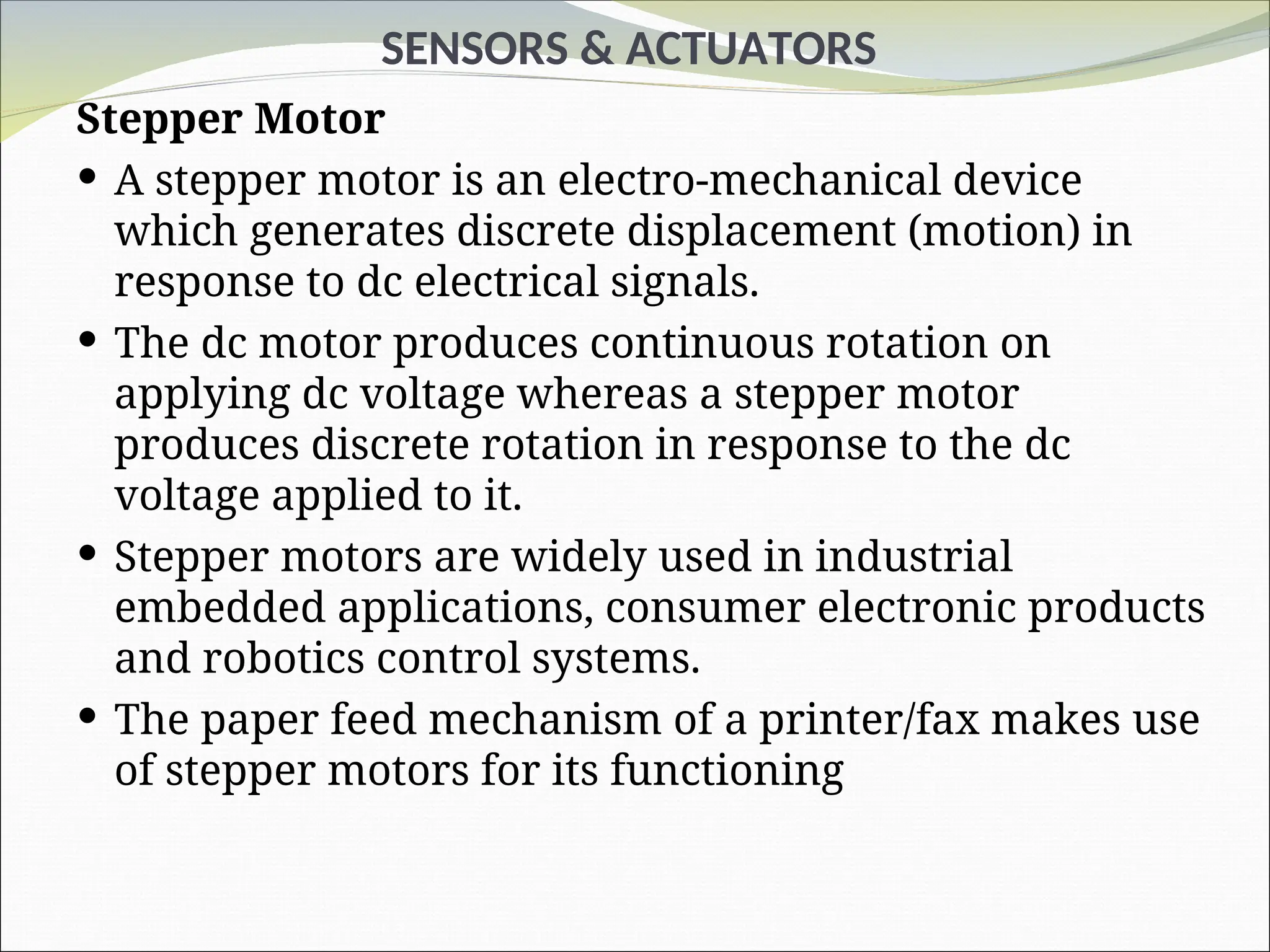 SENSORS & ACTUATORS
Stepper Motor
 A stepper motor is an electro-mechanical device
which generates discrete displacement (motion) in
response to dc electrical signals.
 The dc motor produces continuous rotation on
applying dc voltage whereas a stepper motor
produces discrete rotation in response to the dc
voltage applied to it.
 Stepper motors are widely used in industrial
embedded applications, consumer electronic products
and robotics control systems.
 The paper feed mechanism of a printer/fax makes use
of stepper motors for its functioning
 