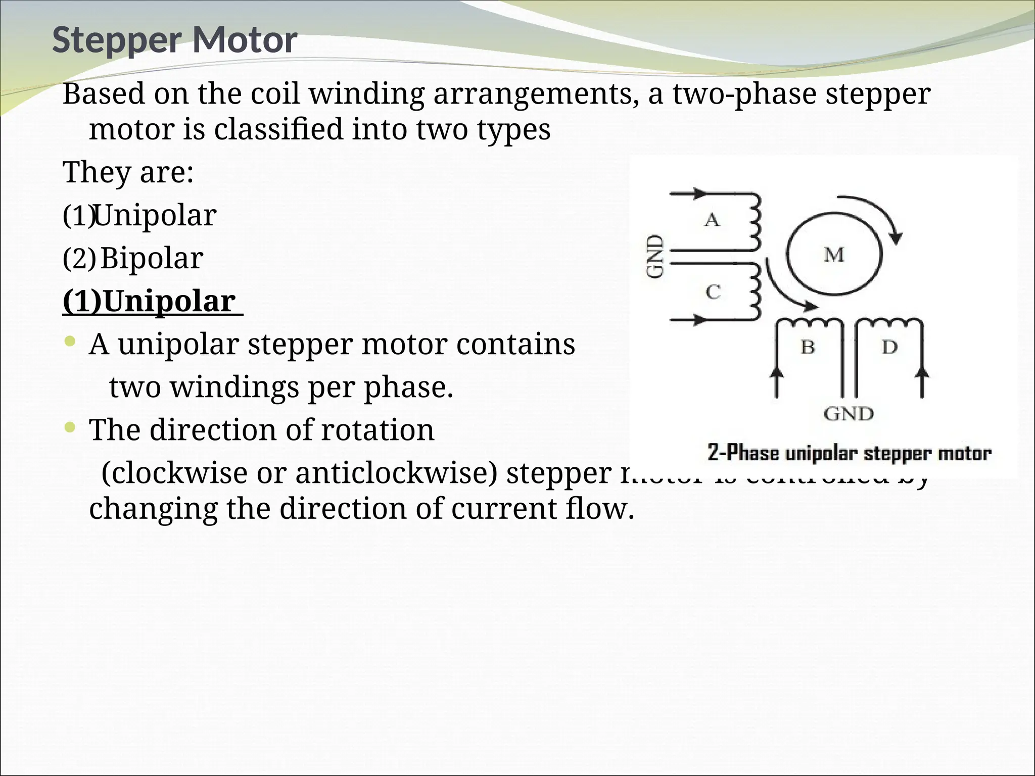 Stepper Motor
Based on the coil winding arrangements, a two-phase stepper
motor is classified into two types
They are:
(1)Unipolar
(2)Bipolar
(1)Unipolar
 A unipolar stepper motor contains
two windings per phase.
 The direction of rotation
(clockwise or anticlockwise) stepper motor is controlled by
changing the direction of current flow.
 